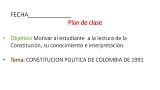 FECHA_____________
Plan de clase
• Objetivo: Motivar al estudiante a la lectura de la
Constitución, su conocimiento e interpretación.
• Tema: CONSTITUCION POLITICA DE COLOMBIA DE 1991
 