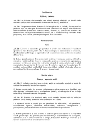 Sección sextaSección sextaSección sextaSección sexta
Hábitat y viviendaHábitat y viviendaHábitat y viviendaHábitat y vivienda
Art. 30.Art. 30.Art. 30.Art. 30.---- Las personas tienen derecho a un hábitat seguro y saludable, y a una vivienda
adecuada y digna, con independencia de su situación social y económica.
Art. 31.Art. 31.Art. 31.Art. 31.---- Las personas tienen derecho al disfrute pleno de la ciudad y de sus espacios
públicos, bajo los principios de sustentabilidad, justicia social, respeto a las diferentes
culturas urbanas y equilibrio entre lo urbano y lo rural. El ejercicio del derecho a la
ciudad se basa en la gestión democrática de ésta, en la función social y ambiental de la
propiedad y de la ciudad, y en el ejercicio pleno de la ciudadanía.
Sección séptimaSección séptimaSección séptimaSección séptima
SaludSaludSaludSalud
Art. 32.Art. 32.Art. 32.Art. 32.---- La salud es un derecho que garantiza el Estado, cuya realización se vincula al
ejercicio de otros derechos, entre ellos el derecho al agua, la alimentación, la educación,
la cultura física, el trabajo, la seguridad social, los ambientes sanos y otros que sustentan
el buen vivir.
El Estado garantizará este derecho mediante políticas económicas, sociales, culturales,
educativas y ambientales; y el acceso permanente, oportuno y sin exclusión a programas,
acciones y servicios de promoción y atención integral de salud, salud sexual y salud
reproductiva. La prestación de los servicios de salud se regirá por los principios de
equidad, universalidad, solidaridad, interculturalidad, calidad, eficiencia, eficacia,
precaución y bioética, con enfoque de genero y generacional.
Sección octavaSección octavaSección octavaSección octava
Trabajo y seguridad socialTrabajo y seguridad socialTrabajo y seguridad socialTrabajo y seguridad social
Art. 33.Art. 33.Art. 33.Art. 33.---- El trabajo es un derecho y un deber social, y un derecho económico, fuente de
realización personal y base de la economía.
El Estado garantizará a las personas trabajadoras el pleno respeto a su dignidad, una
vida decorosa, remuneraciones y retribuciones justas y el desempeño de un trabajo
saludable y libremente escogido o aceptado.
Art. 34.Art. 34.Art. 34.Art. 34.---- EI derecho a la seguridad social es un derecho irrenunciable de todas las
personas, y será deber y responsabilidad primordial del Estado.
La seguridad social se regirá por los principios de solidaridad, obligatoriedad,
universalidad, equidad, eficiencia, subsidiaridad, suficiencia, transparencia y
participación, para la atención de las necesidades individuales y colectivas.
El Estado garantizará y hará efectivo el ejercicio pleno del derecho a la seguridad
social, que incluye a las personas que realizan trabajo no remunerado en los hogares,
actividades para el auto sustento en el campo, toda forma de trabajo autónomo y a
quienes se encuentran en situación de desempleo.
 