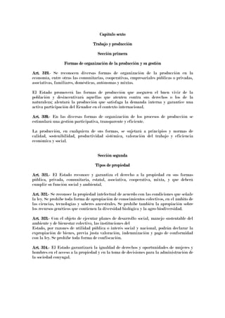 Capítulo sextoCapítulo sextoCapítulo sextoCapítulo sexto
Trabajo y producciónTrabajo y producciónTrabajo y producciónTrabajo y producción
Sección primeraSección primeraSección primeraSección primera
Formas de organización deFormas de organización deFormas de organización deFormas de organización de la producción y su gestiónla producción y su gestiónla producción y su gestiónla producción y su gestión
Art. 319.Art. 319.Art. 319.Art. 319.---- Se reconocen diversas formas de organización de la producción en la
economía, entre otras las comunitarias, cooperativas, empresariales públicas o privadas,
asociativas, familiares, domésticas, autónomas y mixtas.
El Estado promoverá las formas de producción que aseguren el buen vivir de la
población y desincentivará aquellas que atenten contra sus derechos o los de la
naturaleza; alentará la producción que satisfaga la demanda interna y garantice una
activa participación del Ecuador en el contexto internacional.
Art. 320.Art. 320.Art. 320.Art. 320.---- En las diversas formas de organización de los procesos de producción se
estimulará una gestión participativa, transparente y eficiente.
La producción, en cualquiera de sus formas, se sujetará a principios y normas de
calidad, sostenibilidad, productividad sistémica, valoración del trabajo y eficiencia
económica y social.
Sección segundaSección segundaSección segundaSección segunda
Tipos de propiedadTipos de propiedadTipos de propiedadTipos de propiedad
Art. 321.Art. 321.Art. 321.Art. 321.---- El Estado reconoce y garantiza el derecho a la propiedad en sus formas
pública, privada, comunitaria, estatal, asociativa, cooperativa, mixta, y que deberá
cumplir su función social y ambiental.
Art. 322.Art. 322.Art. 322.Art. 322.---- Se reconoce la propiedad intelectual de acuerdo con las condiciones que señale
la ley. Se prohíbe toda forma de apropiación de conocimientos colectivos, en el ámbito de
las ciencias, tecnologías y saberes ancestrales. Se prohíbe también la apropiación sobre
los recursos genéticos que contienen la diversidad biológica y la agro-biodiversidad.
Art. 323.Art. 323.Art. 323.Art. 323.---- Con el objeto de ejecutar planes de desarrollo social, manejo sustentable del
ambiente y de bienestar colectivo, las instituciones del
Estado, por razones de utilidad pública o interés social y nacional, podrán declarar la
expropiación de bienes, previa justa valoración, indemnización y pago de conformidad
con la ley. Se prohíbe toda forma de confiscación.
Art. 324.Art. 324.Art. 324.Art. 324.---- El Estado garantizará la igualdad de derechos y oportunidades de mujeres y
hombres en el acceso a la propiedad y en la toma de decisiones para la administración de
la sociedad conyugal.
 