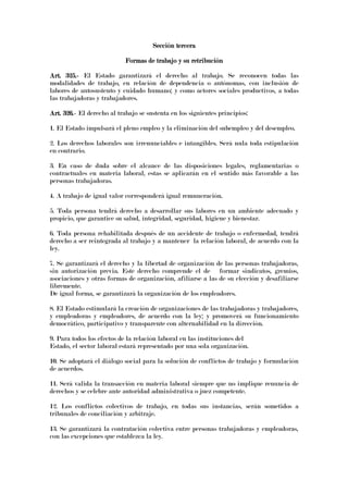 Sección terceraSección terceraSección terceraSección tercera
Formas de trabajo y su retribuciónFormas de trabajo y su retribuciónFormas de trabajo y su retribuciónFormas de trabajo y su retribución
Art. 325.Art. 325.Art. 325.Art. 325.---- El Estado garantizará el derecho al trabajo. Se reconocen todas las
modalidades de trabajo, en relación de dependencia o autónomas, con inclusión de
labores de autosustento y cuidado humano; y como actores sociales productivos, a todas
las trabajadoras y trabajadores.
Art. 326.Art. 326.Art. 326.Art. 326.---- El derecho al trabajo se sustenta en los siguientes principios:
1. El Estado impulsará el pleno empleo y la eliminación del subempleo y del desempleo.
2. Los derechos laborales son irrenunciables e intangibles. Será nula toda estipulación
en contrario.
3. En caso de duda sobre el alcance de las disposiciones legales, reglamentarias o
contractuales en materia laboral, estas se aplicarán en el sentido más favorable a las
personas trabajadoras.
4. A trabajo de igual valor corresponderá igual remuneración.
5. Toda persona tendrá derecho a desarrollar sus labores en un ambiente adecuado y
propicio, que garantice su salud, integridad, seguridad, higiene y bienestar.
6. Toda persona rehabilitada después de un accidente de trabajo o enfermedad, tendrá
derecho a ser reintegrada al trabajo y a mantener la relación laboral, de acuerdo con la
ley.
7. Se garantizará el derecho y la libertad de organización de las personas trabajadoras,
sin autorización previa. Este derecho comprende el de formar sindicatos, gremios,
asociaciones y otras formas de organización, afiliarse a las de su elección y desafiliarse
libremente.
De igual forma, se garantizará la organización de los empleadores.
8. El Estado estimulará la creación de organizaciones de las trabajadoras y trabajadores,
y empleadoras y empleadores, de acuerdo con la ley; y promoverá su funcionamiento
democrático, participativo y transparente con alternabilidad en la dirección.
9. Para todos los efectos de la relación laboral en las instituciones del
Estado, el sector laboral estará representado por una sola organización.
10. Se adoptará el diálogo social para la solución de conflictos de trabajo y formulación
de acuerdos.
11. Será valida la transacción en materia laboral siempre que no implique renuncia de
derechos y se celebre ante autoridad administrativa o juez competente.
12. Los conflictos colectivos de trabajo, en todas sus instancias, serán sometidos a
tribunales de conciliación y arbitraje.
13. Se garantizará la contratación colectiva entre personas trabajadoras y empleadoras,
con las excepciones que establezca la ley.
 