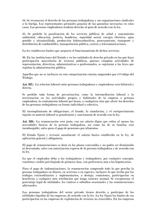 14. Se reconocerá el derecho de las personas trabajadoras y sus organizaciones sindicales
a la huelga. Los representantes gremiales gozarán de las garantías necesarias en estos
casos. Las personas empleadoras tendrán derecho al paro de acuerdo con la ley.
15. Se prohíbe la paralización de los servicios públicos de salud y saneamiento
ambiental, educación, justicia, bomberos, seguridad social, energía eléctrica, agua
potable y alcantarillado, producción hidrocarburífera, procesamiento, transporte y
distribución de combustibles, transportación pública, correos y telecomunicaciones.
La ley establecerá límites que aseguren el funcionamiento de dichos servicios.
16. En las instituciones del Estado y en las entidades de derecho privado en las que haya
participación mayoritaria de recursos públicos, quienes cumplan actividades de
representación, directivas, administrativas o profesionales, se sujetarán a las leyes que
regulan la administración pública.
Aquellos que no se incluyen en esta categorización estarán amparados por el Código del
Trabajo.
Art. 327.Art. 327.Art. 327.Art. 327.---- La relación laboral entre personas trabajadoras y empleadoras será bilateral y
directa.
Se prohíbe toda forma de precarización, como la intermediación laboral y la
tercerización en las actividades propias y habituales de la empresa o persona
empleadora, la contratación laboral por horas, o cualquiera otra que afecte los derechos
de las personas trabajadoras en forma individual o colectiva.
El incumplimiento de obligaciones, el fraude, la simulación, y el enriquecimiento
injusto en materia laboral se penalizarán y sancionarán de acuerdo con la ley.
Art. 328.Art. 328.Art. 328.Art. 328.---- La remuneración será justa, con un salario digno que cubra al menos las
necesidades básicas de la persona trabajadora, así como las de su familia; será
inembargable, salvo para el pago de pensiones por alimentos.
El Estado fijará y revisará anualmente el salario básico establecido en la ley, de
aplicación general y obligatoria.
El pago de remuneraciones se dará en los plazos convenidos y no podrá ser disminuido
ni descontado, salvo con autorización expresa de la persona trabajadora y de acuerdo con
la ley.
Lo que el empleador deba a las trabajadoras y trabajadores, por cualquier concepto,
constituye crédito privilegiado de primera clase, con preferencia aun a los hipotecarios.
Para el pago de indemnizaciones, la remuneración comprende todo lo que perciba la
persona trabajadora en dinero, en servicios o en especies, inclusive lo que reciba por los
trabajos extraordinarios y suplementarios, a destajo, comisiones, participación en
beneficios o cualquier otra retribución que tenga carácter normal. Se exceptuarán el
porcentaje legal de utilidades, los viáticos o subsidios ocasionales y las remuneraciones
adicionales.
Las personas trabajadoras del sector privado tienen derecho a participar de las
utilidades liquidas de las empresas, de acuerdo con la ley. La ley fijará los límites de esa
participación en las empresas de explotación de recursos no renovables. En las empresas
 
