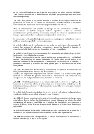 en las cuales el Estado tenga participación mayoritaria, no habrá pago de utilidades.
Todo fraude o falsedad en la declaración de utilidades que perjudique este derecho se
sancionará por la ley.
Art. 329.Art. 329.Art. 329.Art. 329.---- Las jóvenes y los jóvenes tendrán el derecho de ser sujetos activos en la
producción, así como en las labores de autosustento, cuidado familiar e iniciativas
comunitarias. Se impulsarán condiciones y oportunidades con este fin.
Para el cumplimiento del derecho al trabajo de las comunidades, pueblos y
nacionalidades, el Estado adoptará medidas específicas a fin de eliminar
discriminaciones que los afecten, reconocerá y apoyará sus formas de organización del
trabajo, y garantizará el acceso al empleo en igualdad de condiciones.
Se reconocerá y protegerá el trabajo autónomo y por cuenta propia realizado en espacios
públicos, permitidos por la ley y otras regulaciones.
Se prohíbe toda forma de confiscación de sus productos, materiales o herramientas de
trabajo. Los procesos de selección, contratación y promoción laboral se basarán en
requisitos de habilidades, destrezas, formación, méritos y capacidades.
Se prohíbe el uso de criterios e instrumentos discriminatorios que afecten la privacidad,
la dignidad e integridad de las personas.
El Estado impulsará la formación y capacitación para mejorar el acceso y calidad del
empleo y las iniciativas de trabajo autónomo. El Estado velará por el respeto a los
derechos laborales de las trabajadoras y trabajadores ecuatorianos en el exterior, y
promoverá convenios y acuerdos con otros países para la regularización de tales
trabajadores.
Art. 330.Art. 330.Art. 330.Art. 330.---- Se garantizará la inserción y accesibilidad en igualdad de condiciones al
trabajo remunerado de las personas con discapacidad. El
Estado y los empleadores implementarán servicios sociales y de ayuda especial para
facilitar su actividad. Se prohíbe disminuir la remuneración del trabajador con
discapacidad por cualquier circunstancia relativa a su condición.
Art. 331.Art. 331.Art. 331.Art. 331.---- El Estado garantizará a las mujeres igualdad en el acceso al empleo, a la
formación y promoción laboral y profesional, a la remuneración equitativa, y a la
iniciativa de trabajo autónomo. Se adoptarán todas las medidas necesarias para eliminar
las desigualdades.
Se prohíbe toda forma de discriminación, acoso o acto de violencia de cualquier índole,
sea directa o indirecta, que afecte a las mujeres en el trabajo.
ArArArArt. 332.t. 332.t. 332.t. 332.---- El Estado garantizará el respeto a los derechos reproductivos de las personas
trabajadoras, lo que incluye la eliminación de riesgos laborales que afecten la salud
reproductiva, el acceso y estabilidad en el empleo sin limitaciones por embarazo o
número de hijas e hijos, derechos de maternidad, lactancia, y el derecho a licencia por
paternidad.
Se prohíbe el despido de la mujer trabajadora asociado a su condición de gestación y
maternidad, así como la discriminación vinculada con los roles reproductivos.
Art. 333.Art. 333.Art. 333.Art. 333.---- Se reconoce como labor productiva el trabajo no remunerado de autosustento y
cuidado humano que se realza en los hogares
 