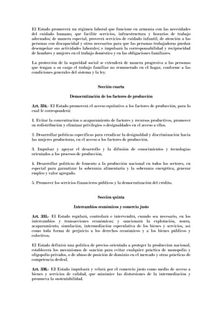 El Estado promoverá un régimen laboral que funcione en armonía con las necesidades
del cuidado humano, que facilite servicios, infraestructura y horarios de trabajo
adecuados; de manera especial, proveerá servicios de cuidado infantil, de atención a las
personas con discapacidad y otros necesarios para que las personas trabajadoras puedan
desempeñar sus actividades laborales; e impulsará la corresponsabilidad y reciprocidad
de hombres y mujeres en el trabajo doméstico y en las obligaciones familiares.
La protección de la seguridad social se extenderá de manera progresiva a las personas
que tengan a su cargo el trabajo familiar no remunerado en el hogar, conforme a las
condiciones generales del sistema y la ley.
Sección cuartaSección cuartaSección cuartaSección cuarta
Democratización de los factores de producciónDemocratización de los factores de producciónDemocratización de los factores de producciónDemocratización de los factores de producción
Art. 334.Art. 334.Art. 334.Art. 334.---- El Estado promoverá el acceso equitativo a los factores de producción, para lo
cual le corresponderá:
1. Evitar la concentración o acaparamiento de factores y recursos productivos, promover
su redistribución y eliminar privilegios o desigualdades en el acceso a ellos.
2. Desarrollar políticas específicas para erradicar la desigualdad y discriminación hacia
las mujeres productoras, en el acceso a los factores de producción.
3. Impulsar y apoyar el desarrollo y la difusión de conocimientos y tecnologías
orientados a los procesos de producción.
4. Desarrollar políticas de fomento a la producción nacional en todos los sectores, en
especial para garantizar la soberanía alimentaria y la soberanía energética, generar
empleo y valor agregado.
5. Promover los servicios financieros públicos y la democratización del crédito.
Sección quintaSección quintaSección quintaSección quinta
InteInteInteIntercambios económicos y comercio justorcambios económicos y comercio justorcambios económicos y comercio justorcambios económicos y comercio justo
Art. 335.Art. 335.Art. 335.Art. 335.---- El Estado regulará, controlará e intervendrá, cuando sea necesario, en los
intercambios y transacciones económicas; y sancionará la explotación, usura,
acaparamiento, simulación, intermediación especulativa de los bienes y servicios, así
como toda forma de perjuicio a los derechos económicos y a los bienes públicos y
colectivos.
El Estado definirá una política de precios orientada a proteger la producción nacional,
establecerá los mecanismos de sanción para evitar cualquier práctica de monopolio y
oligopolio privados, o de abuso de posición de dominio en el mercado y otras prácticas de
competencia desleal.
Art. 336.Art. 336.Art. 336.Art. 336.---- EI Estado impulsará y velará por el comercio justo como medio de acceso a
bienes y servicios de calidad, que minimice las distorsiones de la intermediación y
promueva la sustentabilidad.
 