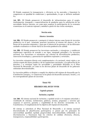El Estado asegurará la transparencia y eficiencia en los mercados y fomentará la
competencia en igualdad de condiciones y oportunidades, lo que se definirá mediante
ley.
Art. 337.Art. 337.Art. 337.Art. 337.---- El Estado promoverá el desarrollo de infraestructura para el acopio,
trasformación, transporte y comercialización de productos para la satisfacción de las
necesidades básicas internas, así como para asegurar la participación de la economía
ecuatoriana en el contexto regional y mundial a partir de una visión estratégica.
Sección sextaSección sextaSección sextaSección sexta
Ahorro e inversiónAhorro e inversiónAhorro e inversiónAhorro e inversión
Art. 338.Art. 338.Art. 338.Art. 338.---- El Estado promoverá y protegerá el ahorro interno como fuente de inversión
productiva en el país. Asimismo, generará incentivos al retorno del ahorro y de los
bienes de las personas migrantes, y para que el ahorro de las personas y de las diferentes
unidades económicas se oriente hacia la inversión productiva de calidad.
Art. 339.Art. 339.Art. 339.Art. 339.---- El Estado promoverá las inversiones nacionales y extranjeras, y establecerá
regulaciones específicas de acuerdo a sus tipos, otorgando prioridad a la inversión
nacional. Las inversiones se orientarán con criterios de diversificación productiva,
innovación tecnológica, y generación de equilibrios regionales y sectoriales.
La inversión extranjera directa será complementaria a la nacional, estará sujeta a un
estricto respeto del marco jurídico y de las regulaciones nacionales, a la aplicación de los
derechos y se orientará según las necesidades y prioridades definidas en el Plan
Nacional de Desarrollo, así como en los diversos planes de desarrollo de los gobiernos
autónomos descentralizados.
La inversión pública se dirigirá a cumplir los objetivos del régimen de desarrollo que la
Constitución consagra, y se enmarcará en los planes de desarrollo nacional y locales, y en
los correspondientes planes de inversión
Título VIITítulo VIITítulo VIITítulo VII
RÉGIMEN DEL BUEN VIVIRRÉGIMEN DEL BUEN VIVIRRÉGIMEN DEL BUEN VIVIRRÉGIMEN DEL BUEN VIVIR
Capítulo primeroCapítulo primeroCapítulo primeroCapítulo primero
Inclusión y equidadInclusión y equidadInclusión y equidadInclusión y equidad
Art. 340.Art. 340.Art. 340.Art. 340.---- EI sistema nacional de inclusión y equidad social es el conjunto articulado y
coordinado de sistemas, instituciones, políticas, normas, programas y servicios que
aseguran el ejercicio, garantía y exigibilidad de los derechos reconocidos en la
Constitución y el cumplimiento de los objetivos del régimen de desarrollo.
El sistema se articulará al Plan Nacional de Desarrollo y al sistema nacional
descentralizado de planificación participativa; se guiará por los principios de
universalidad, igualdad, equidad, progresividad, interculturalidad, solidaridad y no
discriminación; y funcionará bajo los criterios de calidad, eficiencia, eficacia,
transparencia, responsabilidad y participación.
 