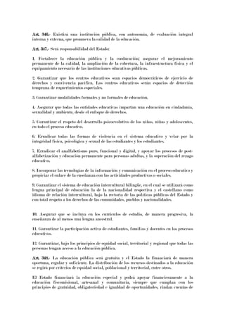 Art. 346.Art. 346.Art. 346.Art. 346.---- Existirá una institución pública, con autonomía, de evaluación integral
interna y externa, que promueva la calidad de la educación.
Art. 347.Art. 347.Art. 347.Art. 347.---- Será responsabilidad del Estado:
1. Fortalecer la educación pública y la coeducación; asegurar el mejoramiento
permanente de la calidad, la ampliación de la cobertura, la infraestructura física y el
equipamiento necesario de las instituciones educativas públicas.
2. Garantizar que los centros educativos sean espacios democráticos de ejercicio de
derechos y convivencia pacífica. Los centros educativos serán espacios de detección
temprana de requerimientos especiales.
3. Garantizar modalidades formales y no formales de educación.
4. Asegurar que todas las entidades educativas impartan una educación en ciudadanía,
sexualidad y ambiente, desde el enfoque de derechos.
5. Garantizar el respeto del desarrollo psicoevolutivo de los niños, niñas y adolescentes,
en todo el proceso educativo.
6. Erradicar todas las formas de violencia en el sistema educativo y velar por la
integridad física, psicológica y sexual de las estudiantes y los estudiantes.
7. Erradicar el analfabetismo puro, funcional y digital, y apoyar los procesos de post-
alfabetización y educación permanente para personas adultas, y la superación del rezago
educativo.
8. Incorporar las tecnologías de la información y comunicación en el proceso educativo y
propiciar el enlace de la enseñanza con las actividades productivas o sociales.
9. Garantizar el sistema de educación intercultural bilingüe, en el cual se utilizará como
lengua principal de educación la de la nacionalidad respectiva y el castellano como
idioma de relación intercultural, bajo la rectoría de las políticas públicas del Estado y
con total respeto a los derechos de las comunidades, pueblos y nacionalidades.
10. Asegurar que se incluya en los currículos de estudio, de manera progresiva, la
enseñanza de al menos una lengua ancestral.
11. Garantizar la participación activa de estudiantes, familias y docentes en los procesos
educativos.
12. Garantizar, bajo los principios de equidad social, territorial y regional que todas las
personas tengan acceso a la educación pública.
Art. 348.Art. 348.Art. 348.Art. 348.---- La educación pública será gratuita y el Estado la financiará de manera
oportuna, regular y suficiente. La distribución de los recursos destinados a la educación
se regirá por criterios de equidad social, poblacional y territorial, entre otros.
El Estado financiará la educación especial y podrá apoyar financieramente a la
educación fiscomisional, artesanal y comunitaria, siempre que cumplan con los
principios de gratuidad, obligatoriedad e igualdad de oportunidades, rindan cuentas de
 