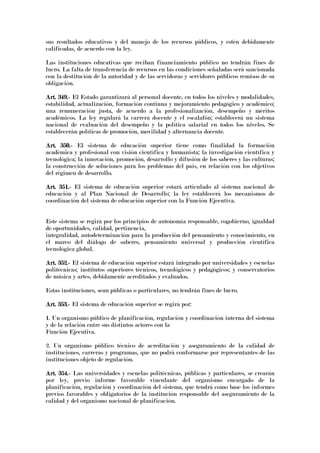 sus resultados educativos y del manejo de los recursos públicos, y estén debidamente
calificadas, de acuerdo con la ley.
Las instituciones educativas que reciban financiamiento público no tendrán fines de
lucro. La falta de transferencia de recursos en las condiciones señaladas será sancionada
con la destitución de la autoridad y de las servidoras y servidores públicos remisos de su
obligación.
Art. 349.Art. 349.Art. 349.Art. 349.---- El Estado garantizará al personal docente, en todos los niveles y modalidades,
estabilidad, actualización, formación continua y mejoramiento pedagógico y académico;
una remuneración justa, de acuerdo a la profesionalización, desempeño y méritos
académicos. La ley regulará la carrera docente y el escalafón; establecerá un sistema
nacional de evaluación del desempeño y la política salarial en todos los niveles. Se
establecerán políticas de promoción, movilidad y alternancia docente.
Art. 350.Art. 350.Art. 350.Art. 350.---- El sistema de educación superior tiene como finalidad la formación
académica y profesional con visión científica y humanista; la investigación científica y
tecnológica; la innovación, promoción, desarrollo y difusión de los saberes y las culturas;
la construcción de soluciones para los problemas del país, en relación con los objetivos
del régimen de desarrollo.
Art. 351.Art. 351.Art. 351.Art. 351.---- El sistema de educación superior estará articulado al sistema nacional de
educación y al Plan Nacional de Desarrollo; la ley establecerá los mecanismos de
coordinación del sistema de educación superior con la Función Ejecutiva.
Este sistema se regirá por los principios de autonomía responsable, cogobierno, igualdad
de oportunidades, calidad, pertinencia,
integralidad, autodeterminación para la producción del pensamiento y conocimiento, en
el marco del diálogo de saberes, pensamiento universal y producción científica
tecnológica global.
Art. 352.Art. 352.Art. 352.Art. 352.---- El sistema de educación superior estará integrado por universidades y escuelas
politécnicas; institutos superiores técnicos, tecnológicos y pedagógicos; y conservatorios
de música y artes, debidamente acreditados y evaluados.
Estas instituciones, sean públicas o particulares, no tendrán fines de lucro.
Art. 353.Art. 353.Art. 353.Art. 353.---- El sistema de educación superior se regirá por:
1. Un organismo público de planificación, regulación y coordinación interna del sistema
y de la relación entre sus distintos actores con la
Función Ejecutiva.
2. Un organismo público técnico de acreditación y aseguramiento de la calidad de
instituciones, carreras y programas, que no podrá conformarse por representantes de las
instituciones objeto de regulación.
Art. 354.Art. 354.Art. 354.Art. 354.---- Las universidades y escuelas politécnicas, públicas y particulares, se crearán
por ley, previo informe favorable vinculante del organismo encargado de la
planificación, regulación y coordinación del sistema, que tendrá como base los informes
previos favorables y obligatorios de la institución responsable del aseguramiento de la
calidad y del organismo nacional de planificación.
 