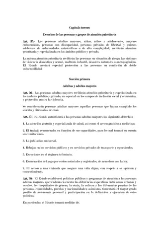 Capítulo terceroCapítulo terceroCapítulo terceroCapítulo tercero
DerechosDerechosDerechosDerechos de las personas y grupos de atención prioritariade las personas y grupos de atención prioritariade las personas y grupos de atención prioritariade las personas y grupos de atención prioritaria
Art. 35.Art. 35.Art. 35.Art. 35.---- Las personas adultas mayores, niñas, niños y adolescentes, mujeres
embarazadas, personas con discapacidad, personas privadas de libertad y quienes
adolezcan de enfermedades catastróficas o de alta complejidad, recibirán atención
prioritaria y especializada en los ámbitos público y privado.
La misma atención prioritaria recibirán las personas en situación de riesgo, las víctimas
de violencia doméstica y sexual, maltrato infantil, desastres naturales o antropogénicos.
El Estado prestará especial protección a las personas en condición de doble
vulnerabilidad.
Sección primeraSección primeraSección primeraSección primera
Adultas y adultos mayoresAdultas y adultos mayoresAdultas y adultos mayoresAdultas y adultos mayores
Art. 36.Art. 36.Art. 36.Art. 36.---- Las personas adultas mayores recibirán atención prioritaria y especializada en
los ámbitos público y privado, en especial en los campos de inclusión social y económica,
y protección contra la violencia.
Se considerarán personas adultas mayores aquellas personas que hayan cumplido los
sesenta y cinco años de edad.
Art. 37.Art. 37.Art. 37.Art. 37.---- El Estado garantizará a las personas adultas mayores los siguientes derechos:
1. La atención gratuita y especializada de salud, así como el acceso gratuito a medicinas.
2. El trabajo remunerado, en función de sus capacidades, para lo cual tomará en cuenta
sus limitaciones.
3. La jubilación universal.
4. Rebajas en los servicios públicos y en servicios privados de transporte y espectáculos.
5. Exenciones en el régimen tributario.
6. Exoneración del pago por costos notariales y registrales, de acuerdom con la ley.
7. El acceso a una vivienda que asegure una vida digna, con respeto a su opinión y
consentimiento.
Art. 38.Art. 38.Art. 38.Art. 38.---- El Estado establecerá políticas públicas y programas de atención a las personas
adultas mayores, que tendrán en cuenta las diferencias específicas entre áreas urbanas y
rurales, las inequidades de género, la etnia, la cultura y las diferencias propias de las
personas, comunidades, pueblos y nacionalidades; asimismo, fomentará el mayor grado
posible de autonomía personal y participación en la definición y ejecución de estas
políticas.
En particular, el Estado tomará medidas de:
 