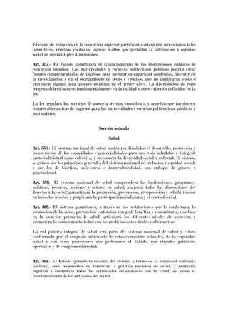 El cobro de aranceles en la educación superior particular contará con mecanismos tales
como becas, créditos, cuotas de ingreso u otros que permitan la integración y equidad
social en sus múltiples dimensiones.
Art. 357.Art. 357.Art. 357.Art. 357.---- El Estado garantizará el financiamiento de las instituciones públicas de
educación superior. Las universidades y escuelas politécnicas públicas podrán crear
fuentes complementarias de ingresos para mejorar su capacidad académica, invertir en
la investigación y en el otorgamiento de becas y créditos, que no implicarán costo o
gravamen alguno para quienes estudian en el tercer nivel. La distribución de estos
recursos deberá basarse fundamentalmente en la calidad y otros criterios definidos en la
ley.
La ley regulará los servicios de asesoría técnica, consultoría y aquellos que involucren
fuentes alternativas de ingresos para las universidades y escuelas politécnicas, públicas y
particulares.
Sección segundaSección segundaSección segundaSección segunda
SaludSaludSaludSalud
Art. 358.Art. 358.Art. 358.Art. 358.---- El sistema nacional de salud tendrá por finalidad el desarrollo, protección y
recuperación de las capacidades y potencialidades para una vida saludable e integral,
tanto individual como colectiva, y reconocerá la diversidad social y cultural. El sistema
se guiará por los principios generales del sistema nacional de inclusión y equidad social,
y por los de bioética, suficiencia e interculturalidad, con enfoque de género y
generacional.
Art. 359.Art. 359.Art. 359.Art. 359.---- El sistema nacional de salud comprenderá las instituciones, programas,
políticas, recursos, acciones y actores en salud; abarcará todas las dimensiones del
derecho a la salud; garantizará la promoción, prevención, recuperación y rehabilitación
en todos los niveles; y propiciará la participación ciudadana y el control social.
Art. 360.Art. 360.Art. 360.Art. 360.---- El sistema garantizará, a través de las instituciones que lo conforman, la
promoción de la salud, prevención y atención integral, familiar y comunitaria, con base
en la atención primaria de salud; articulará los diferentes niveles de atención; y
promoverá la complementariedad con las medicinas ancestrales y alternativas.
La red pública integral de salud será parte del sistema nacional de salud y estará
conformada por el conjunto articulado de establecimientos estatales, de la seguridad
social y con otros proveedores que pertenecen al Estado, con vínculos jurídicos,
operativos y de complementariedad.
Art. 361.Art. 361.Art. 361.Art. 361.---- El Estado ejercerá la rectoría del sistema a través de la autoridad sanitaria
nacional, será responsable de formular la política nacional de salud, y normará,
regulará y controlará todas las actividades relacionadas con la salud, así como el
funcionamiento de las entidades del sector.
 