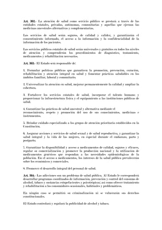 Art. 362.Art. 362.Art. 362.Art. 362.---- La atención de salud como servicio público se prestará a través de las
entidades estatales, privadas, autónomas, comunitarias y aquellas que ejerzan las
medicinas ancestrales alternativas y complementarias.
Los servicios de salud serán seguros, de calidad y calidez, y garantizarán el
consentimiento informado, el acceso a la información y la confidencialidad de la
información de los pacientes.
Los servicios públicos estatales de salud serán universales y gratuitos en todos los niveles
de atención y comprenderán los procedimientos de diagnóstico, tratamiento,
medicamentos y rehabilitación necesarios.
Art. 363.Art. 363.Art. 363.Art. 363.---- El Estado será responsable de:
1. Formular políticas públicas que garanticen la promoción, prevención, curación,
rehabilitación y atención integral en salud y fomentar prácticas saludables en los
ámbitos familiar, laboral y comunitario.
2. Universalizar la atención en salud, mejorar permanentemente la calidad y ampliar la
cobertura.
3. Fortalecer los servicios estatales de salud, incorporar el talento humano y
proporcionar la infraestructura física y el equipamiento a las instituciones públicas de
salud.
4. Garantizar las prácticas de salud ancestral y alternativa mediante el
reconocimiento, respeto y promoción del uso de sus conocimientos, medicinas e
instrumentos.
5. Brindar cuidado especializado a los grupos de atención prioritaria establecidos en la
Constitución.
6. Asegurar acciones y servicios de salud sexual y de salud reproductiva, y garantizar la
salud integral y la vida de las mujeres, en especial durante el embarazo, parto y
postparto.
7. Garantizar la disponibilidad y acceso a medicamentos de calidad, seguros y eficaces,
regular su comercialización y promover la producción nacional y la utilización de
medicamentos genéricos que respondan a las necesidades epidemiológicas de la
población. En el acceso a medicamentos, los intereses de la salud pública prevalecerán
sobre los económicos y comerciales.
8. Promover el desarrollo integral del personal de salud.
Art. 364.Art. 364.Art. 364.Art. 364.---- Las adicciones son un problema de salud pública. Al Estado le corresponderá
desarrollar programas coordinados de información, prevención y control del consumo de
alcohol, tabaco y sustancias estupefacientes y psicotrópicas; así como ofrecer tratamiento
y rehabilitación a los consumidores ocasionales, habituales y problemáticos.
En ningún caso se permitirá su criminalización ni se vulnerarán sus derechos
constitucionales.
El Estado controlará y regulará la publicidad de alcohol y tabaco.
 