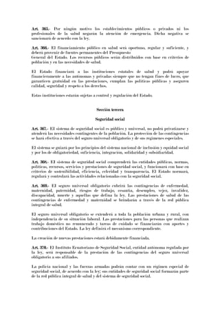 Art. 365.Art. 365.Art. 365.Art. 365.---- Por ningún motivo los establecimientos públicos o privados ni los
profesionales de la salud negarán la atención de emergencia. Dicha negativa se
sancionará de acuerdo con la ley.
Art. 366.Art. 366.Art. 366.Art. 366.---- El financiamiento público en salud será oportuno, regular y suficiente, y
deberá provenir de fuentes permanentes del Presupuesto
General del Estado. Los recursos públicos serán distribuidos con base en criterios de
población y en las necesidades de salud.
El Estado financiará a las instituciones estatales de salud y podrá apoyar
financieramente a las autónomas y privadas siempre que no tengan fines de lucro, que
garanticen gratuidad en las prestaciones, cumplan las políticas públicas y aseguren
calidad, seguridad y respeto a los derechos.
Estas instituciones estarán sujetas a control y regulación del Estado.
Sección terceraSección terceraSección terceraSección tercera
Seguridad socialSeguridad socialSeguridad socialSeguridad social
Art. 367.Art. 367.Art. 367.Art. 367.---- EI sistema de seguridad social es público y universal, no podrá privatizarse y
atenderá las necesidades contingentes de la población. La protección de las contingencias
se hará efectiva a través del seguro universal obligatorio y de sus regímenes especiales.
El sistema se guiará por los principios del sistema nacional de inclusión y equidad social
y por los de obligatoriedad, suficiencia, integración, solidaridad y subsidiaridad.
Art. 368.Art. 368.Art. 368.Art. 368.---- EI sistema de seguridad social comprenderá las entidades públicas, normas,
políticas, recursos, servicios y prestaciones de seguridad social, y funcionará con base en
criterios de sostenibilidad, eficiencia, celeridad y transparencia. El Estado normará,
regulará y controlará las actividades relacionadas con la seguridad social.
Art. 369.Art. 369.Art. 369.Art. 369.---- EI seguro universal obligatorio cubrirá las contingencias de enfermedad,
maternidad, paternidad, riesgos de trabajo, cesantía, desempleo, vejez, invalidez,
discapacidad, muerte y aquellas que defina la ley. Las prestaciones de salud de las
contingencias de enfermedad y maternidad se brindarán a través de la red pública
integral de salud.
El seguro universal obligatorio se extenderá a toda la población urbana y rural, con
independencia de su situación laboral. Las prestaciones para las personas que realizan
trabajo doméstico no remunerado y tareas de cuidado se financiarán con aportes y
contribuciones del Estado. La ley definirá el mecanismo correspondiente.
La creación de nuevas prestaciones estará debidamente financiada.
Art. 370.Art. 370.Art. 370.Art. 370.---- El Instituto Ecuatoriano de Seguridad Social, entidad autónoma regulada por
la ley, será responsable de la prestación de las contingencias del seguro universal
obligatorio a sus afiliados.
La policía nacional y las fuerzas armadas podrán contar con un régimen especial de
seguridad social, de acuerdo con la ley; sus entidades de seguridad social formarán parte
de la red pública integral de salud y del sistema de seguridad social.
 