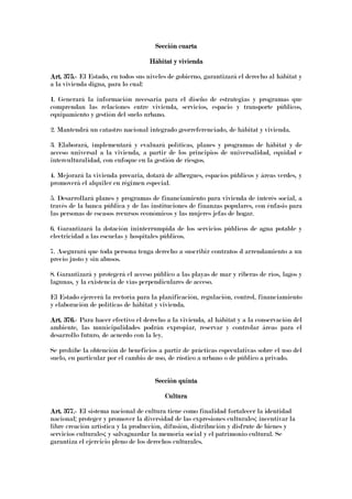 Sección cuartaSección cuartaSección cuartaSección cuarta
Hábitat y viviendaHábitat y viviendaHábitat y viviendaHábitat y vivienda
Art. 375.Art. 375.Art. 375.Art. 375.---- El Estado, en todos sus niveles de gobierno, garantizará el derecho al hábitat y
a la vivienda digna, para lo cual:
1. Generará la información necesaria para el diseño de estrategias y programas que
comprendan las relaciones entre vivienda, servicios, espacio y transporte públicos,
equipamiento y gestión del suelo urbano.
2. Mantendrá un catastro nacional integrado georreferenciado, de hábitat y vivienda.
3. Elaborará, implementará y evaluará políticas, planes y programas de hábitat y de
acceso universal a la vivienda, a partir de los principios de universalidad, equidad e
interculturalidad, con enfoque en la gestión de riesgos.
4. Mejorará la vivienda precaria, dotará de albergues, espacios públicos y áreas verdes, y
promoverá el alquiler en régimen especial.
5. Desarrollará planes y programas de financiamiento para vivienda de interés social, a
través de la banca pública y de las instituciones de finanzas populares, con énfasis para
las personas de escasos recursos económicos y las mujeres jefas de hogar.
6. Garantizará la dotación ininterrumpida de los servicios públicos de agua potable y
electricidad a las escuelas y hospitales públicos.
7. Asegurará que toda persona tenga derecho a suscribir contratos d arrendamiento a un
precio justo y sin abusos.
8. Garantizará y protegerá el acceso público a las playas de mar y riberas de ríos, lagos y
lagunas, y la existencia de vías perpendiculares de acceso.
El Estado ejercerá la rectoría para la planificación, regulación, control, financiamiento
y elaboración de políticas de hábitat y vivienda.
Art. 376.Art. 376.Art. 376.Art. 376.---- Para hacer efectivo el derecho a la vivienda, al hábitat y a la conservación del
ambiente, las municipalidades podrán expropiar, reservar y controlar áreas para el
desarrollo futuro, de acuerdo con la ley.
Se prohíbe la obtención de beneficios a partir de prácticas especulativas sobre el uso del
suelo, en particular por el cambio de uso, de rústico a urbano o de público a privado.
Sección quintaSección quintaSección quintaSección quinta
CulturaCulturaCulturaCultura
Art. 377.Art. 377.Art. 377.Art. 377.---- El sistema nacional de cultura tiene como finalidad fortalecer la identidad
nacional; proteger y promover la diversidad de las expresiones culturales; incentivar la
libre creación artística y la producción, difusión, distribución y disfrute de bienes y
servicios culturales; y salvaguardar la memoria social y el patrimonio cultural. Se
garantiza el ejercicio pleno de los derechos culturales.
 