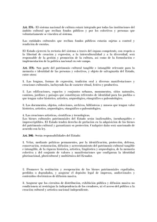 Art. 378.Art. 378.Art. 378.Art. 378.---- El sistema nacional de cultura estará integrado por todas las instituciones del
ámbito cultural que reciban fondos públicos y por los colectivos y personas que
voluntariamente se vinculen al sistema.
Las entidades culturales que reciban fondos públicos estarán sujetas a control y
rendición de cuentas.
El Estado ejercerá la rectoría del sistema a través del órgano competente, con respeto a
la libertad de creación y expresión, a la interculturalidad y a la diversidad; será
responsable de la gestión y promoción de la cultura, así como de la formulación e
implementación de la política nacional en este campo.
Art. 379.Art. 379.Art. 379.Art. 379.---- Son parte del patrimonio cultural tangible e intangible relevante para la
memoria e identidad de las personas y colectivos, y objeto de salvaguarda del Estado,
entre otros:
1. Las lenguas, formas de expresión, tradición oral y diversas manifestaciones y
creaciones culturales, incluyendo las de carácter ritual, festivo y productivo.
2. Las edificaciones, espacios y conjuntos urbanos, monumentos, sitios naturales,
caminos, jardines y paisajes que constituyan referentes de identidad para los pueblos o
que tengan valor histórico, artístico, arqueológico, etnográfico o paleontológico.
3. Los documentos, objetos, colecciones, archivos, bibliotecas y museos que tengan valor
histórico, artístico, arqueológico, etnográfico o paleontológico.
4. Las creaciones artísticas, científicas y tecnológicas.
Los bienes culturales patrimoniales del Estado serán inalienables, inembargables e
imprescriptibles. El Estado tendrá derecho de prelación en la adquisición de los bienes
del patrimonio cultural y garantizará su protección. Cualquier daño será sancionado de
acuerdo con la ley.
Art. 380.Art. 380.Art. 380.Art. 380.---- Serán responsabilidades del Estado:
1. Velar, mediante políticas permanentes, por la identificación, protección, defensa,
conservación, restauración, difusión y acrecentamiento del patrimonio cultural tangible
e intangible, de la riqueza histórica, artística, lingüística y arqueológica, de la memoria
colectiva y del conjunto de valores y manifestaciones que configuran la identidad
plurinacional, pluricultural y multiétnica del Ecuador.
2. Promover la restitución y recuperación de los bienes patrimoniales expoliados,
perdidos o degradados, y asegurar el depósito legal de impresos, audiovisuales y
contenidos electrónicos de difusión masiva.
3. Asegurar que los circuitos de distribución, exhibición pública y difusión masiva no
condicionen ni restrinjan la independencia de los creadores, ni el acceso del público a la
creación cultural y artística nacional independiente.
 