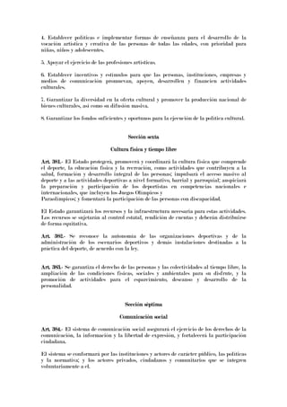 4. Establecer políticas e implementar formas de enseñanza para el desarrollo de la
vocación artística y creativa de las personas de todas las edades, con prioridad para
niñas, niños y adolescentes.
5. Apoyar el ejercicio de las profesiones artísticas.
6. Establecer incentivos y estímulos para que las personas, instituciones, empresas y
medios de comunicación promuevan, apoyen, desarrollen y financien actividades
culturales.
7. Garantizar la diversidad en la oferta cultural y promover la producción nacional de
bienes culturales, así como su difusión masiva.
8. Garantizar los fondos suficientes y oportunos para la ejecución de la política cultural.
Sección sextaSección sextaSección sextaSección sexta
Cultura física y tiempo libreCultura física y tiempo libreCultura física y tiempo libreCultura física y tiempo libre
Art. 381.Art. 381.Art. 381.Art. 381.---- El Estado protegerá, promoverá y coordinará la cultura física que comprende
el deporte, la educación física y la recreación, como actividades que contribuyen a la
salud, formación y desarrollo integral de las personas; impulsará el acceso masivo al
deporte y a las actividades deportivas a nivel formativo, barrial y parroquial; auspiciará
la preparación y participación de los deportistas en competencias nacionales e
internacionales, que incluyen los Juegos Olímpicos y
Paraolímpicos; y fomentará la participación de las personas con discapacidad.
El Estado garantizará los recursos y la infraestructura necesaria para estas actividades.
Los recursos se sujetarán al control estatal, rendición de cuentas y deberán distribuirse
de forma equitativa.
Art. 382.Art. 382.Art. 382.Art. 382.---- Se reconoce la autonomía de las organizaciones deportivas y de la
administración de los escenarios deportivos y demás instalaciones destinadas a la
práctica del deporte, de acuerdo con la ley.
Art. 383.Art. 383.Art. 383.Art. 383.---- Se garantiza el derecho de las personas y las colectividades al tiempo libre, la
ampliación de las condiciones físicas, sociales y ambientales para su disfrute, y la
promoción de actividades para el esparcimiento, descanso y desarrollo de la
personalidad.
Sección séptimaSección séptimaSección séptimaSección séptima
Comunicación socialComunicación socialComunicación socialComunicación social
Art. 384.Art. 384.Art. 384.Art. 384.---- El sistema de comunicación social asegurará el ejercicio de los derechos de la
comunicación, la información y la libertad de expresión, y fortalecerá la participación
ciudadana.
El sistema se conformará por las instituciones y actores de carácter público, las políticas
y la normativa; y los actores privados, ciudadanos y comunitarios que se integren
voluntariamente a el.
 