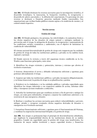 Art. 388.Art. 388.Art. 388.Art. 388.---- El Estado destinará los recursos necesarios para la investigación científica, el
desarrollo tecnológico, la innovación, la formación científica, la recuperación y
desarrollo de saberes ancestrales y la difusión del conocimiento. Un porcentaje de estos
recursos se destinará a financiar proyectos mediante fondos concursables. Las
organizaciones que reciban fondos públicos estarán sujetas a la rendición de cuentas y al
control estatal respectivo.
Sección novenaSección novenaSección novenaSección novena
Gestión del riesgoGestión del riesgoGestión del riesgoGestión del riesgo
Art. 389.Art. 389.Art. 389.Art. 389.---- El Estado protegerá a las personas, las colectividades y la naturaleza frente a
los efectos negativos de los desastres de origen natural o antrópico mediante la
prevención ante el riesgo, la mitigación de desastres, la recuperación y mejoramiento de
las condiciones sociales, económicas y ambientales, con el objetivo de minimizar la
condición de vulnerabilidad.
El sistema nacional descentralizado de gestión de riesgo está compuesto por las unidades
de gestión de riesgo de todas las instituciones públicas y privadas en los ámbitos local,
regional y nacional.
El Estado ejercerá la rectoría a través del organismo técnico establecido en la ley.
Tendrá como funciones principales, entre otras:
1. Identificar los riesgos existentes y potenciales, internos y externos que afecten al
territorio ecuatoriano.
2. Generar, democratizar el acceso y difundir información suficiente y oportuna para
gestionar adecuadamente el riesgo.
3. Asegurar que todas las instituciones públicas y privadas incorporen obligatoriamente,
y en forma transversal, la gestión de riesgo en su planificación y gestión.
4. Fortalecer en la ciudadanía y en las entidades públicas y privadas capacidades para
identificar los riesgos inherentes a sus respectivos ámbitos de acción, informar sobre
ellos, e incorporar acciones tendientes a reducirlos.
5. Articular las instituciones para que coordinen acciones a fin de prevenir y mitigar los
riesgos, así como para enfrentarlos, recuperar y mejorar las condiciones anteriores a la
ocurrencia de una emergencia o desastre.
6. Realizar y coordinar las acciones necesarias para reducir vulnerabilidades y prevenir,
mitigar, atender y recuperar eventuales efectos negativos derivados de desastres o
emergencias en el territorio nacional.
7. Garantizar financiamiento suficiente y oportuno para el funcionamiento del Sistema,
y coordinar la cooperación internacional dirigida a la gestión de riesgo.
Art. 390.Art. 390.Art. 390.Art. 390.---- Los riesgos se gestionarán bajo el principio de descentralización subsidiaria,
que implicará la responsabilidad directa de las instituciones dentro de su ámbito
geográfico. Cuando sus capacidades para la gestión del riesgo sean insuficientes, las
instancias de mayor ámbito territorial y mayor capacidad técnica y financiera
 