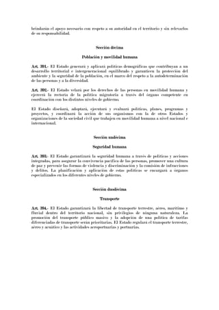 brindarán el apoyo necesario con respeto a su autoridad en el territorio y sin relevarlos
de su responsabilidad.
Sección décSección décSección décSección décimaimaimaima
Población y movilidad humanaPoblación y movilidad humanaPoblación y movilidad humanaPoblación y movilidad humana
Art. 391.Art. 391.Art. 391.Art. 391.---- El Estado generará y aplicará políticas demográficas que contribuyan a un
desarrollo territorial e intergeneracional equilibrado y garanticen la protección del
ambiente y la seguridad de la población, en el marco del respeto a la autodeterminación
de las personas y a la diversidad.
Art. 392.Art. 392.Art. 392.Art. 392.---- El Estado velará por los derechos de las personas en movilidad humana y
ejercerá la rectoría de la política migratoria a través del órgano competente en
coordinación con los distintos niveles de gobierno.
El Estado diseñará, adoptará, ejecutará y evaluará políticas, planes, programas y
proyectos, y coordinará la acción de sus organismos con la de otros Estados y
organizaciones de la sociedad civil que trabajen en movilidad humana a nivel nacional e
internacional.
Sección undécimaSección undécimaSección undécimaSección undécima
Seguridad humanaSeguridad humanaSeguridad humanaSeguridad humana
Art. 393.Art. 393.Art. 393.Art. 393.---- El Estado garantizará la seguridad humana a través de políticas y acciones
integradas, para asegurar la convivencia pacífica de las personas, promover una cultura
de paz y prevenir las formas de violencia y discriminación y la comisión de infracciones
y delitos. La planificación y aplicación de estas políticas se encargará a órganos
especializados en los diferentes niveles de gobierno.
Sección duodécimaSección duodécimaSección duodécimaSección duodécima
TransporteTransporteTransporteTransporte
Art. 394.Art. 394.Art. 394.Art. 394.---- El Estado garantizará la libertad de transporte terrestre, aéreo, marítimo y
fluvial dentro del territorio nacional, sin privilegios de ninguna naturaleza. La
promoción del transporte público masivo y la adopción de una política de tarifas
diferenciadas de transporte serán prioritarias. El Estado regulará el transporte terrestre,
aéreo y acuático y las actividades aeroportuarias y portuarias.
 