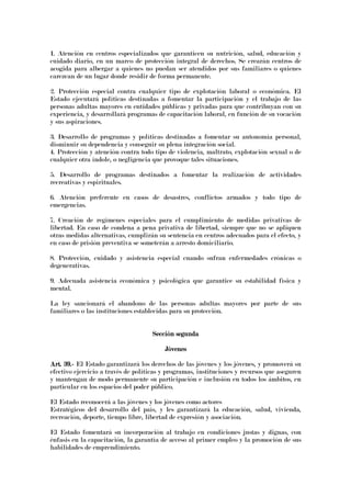 1. Atención en centros especializados que garanticen su nutrición, salud, educación y
cuidado diario, en un marco de protección integral de derechos. Se crearán centros de
acogida para albergar a quienes no puedan ser atendidos por sus familiares o quienes
carezcan de un lugar donde residir de forma permanente.
2. Protección especial contra cualquier tipo de explotación laboral o económica. El
Estado ejecutará políticas destinadas a fomentar la participación y el trabajo de las
personas adultas mayores en entidades públicas y privadas para que contribuyan con su
experiencia, y desarrollará programas de capacitación laboral, en función de su vocación
y sus aspiraciones.
3. Desarrollo de programas y políticas destinadas a fomentar su autonomía personal,
disminuir su dependencia y conseguir su plena integración social.
4. Protección y atención contra todo tipo de violencia, maltrato, explotación sexual o de
cualquier otra índole, o negligencia que provoque tales situaciones.
5. Desarrollo de programas destinados a fomentar la realización de actividades
recreativas y espirituales.
6. Atención preferente en casos de desastres, conflictos armados y todo tipo de
emergencias.
7. Creación de regímenes especiales para el cumplimiento de medidas privativas de
libertad. En caso de condena a pena privativa de libertad, siempre que no se apliquen
otras medidas alternativas, cumplirán su sentencia en centros adecuados para el efecto, y
en caso de prisión preventiva se someterán a arresto domiciliario.
8. Protección, cuidado y asistencia especial cuando sufran enfermedades crónicas o
degenerativas.
9. Adecuada asistencia económica y psicológica que garantice su estabilidad física y
mental.
La ley sancionará el abandono de las personas adultas mayores por parte de sus
familiares o las instituciones establecidas para su protección.
Sección segundaSección segundaSección segundaSección segunda
JóvenesJóvenesJóvenesJóvenes
Art. 39.Art. 39.Art. 39.Art. 39.---- El Estado garantizará los derechos de las jóvenes y los jóvenes, y promoverá su
efectivo ejercicio a través de políticas y programas, instituciones y recursos que aseguren
y mantengan de modo permanente su participación e inclusión en todos los ámbitos, en
particular en los espacios del poder público.
El Estado reconocerá a las jóvenes y los jóvenes como actores
Estratégicos del desarrollo del país, y les garantizará la educación, salud, vivienda,
recreación, deporte, tiempo libre, libertad de expresión y asociación.
El Estado fomentará su incorporación al trabajo en condiciones justas y dignas, con
énfasis en la capacitación, la garantía de acceso al primer empleo y la promoción de sus
habilidades de emprendimiento.
 