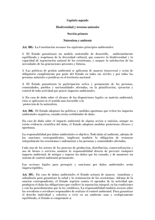 Capítulo segundoCapítulo segundoCapítulo segundoCapítulo segundo
Biodiversidad y recursos naturalesBiodiversidad y recursos naturalesBiodiversidad y recursos naturalesBiodiversidad y recursos naturales
Sección primeraSección primeraSección primeraSección primera
Naturaleza y ambienteNaturaleza y ambienteNaturaleza y ambienteNaturaleza y ambiente
Art. 395.Art. 395.Art. 395.Art. 395.---- La Constitución reconoce los siguientes principios ambientales:
1. El Estado garantizará un modelo sustentable de desarrollo, ambientalmente
equilibrado y respetuoso de la diversidad cultural, que conserve la biodiversidad y la
capacidad de regeneración natural de los ecosistemas, y asegure la satisfacción de las
necesidades de las generaciones presentes y futuras.
2. Las políticas de gestión ambiental se aplicarán de manera transversal y serán de
obligatorio cumplimiento por parte del Estado en todos sus niveles y por todas las
personas naturales o jurídicas en el territorio nacional.
3. El Estado garantizará la participación activa y permanente de las personas,
comunidades, pueblos y nacionalidades afectadas, en la planificación, ejecución y
control de toda actividad que genere impactos ambientales.
4. En caso de duda sobre el alcance de las disposiciones legales en materia ambiental,
éstas se aplicarán en el sentido más favorable a la
protección de la naturaleza.
Art. 396.Art. 396.Art. 396.Art. 396.---- El Estado adoptará las políticas y medidas oportunas que eviten los impactos
ambientales negativos, cuando exista certidumbre de daño.
En caso de duda sobre el impacto ambiental de alguna acción u omisión, aunque no
exista evidencia científica del daño, el Estado adoptará medidas protectoras eficaces y
oportunas.
La responsabilidad por daños ambientales es objetiva. Todo daño al ambiente, además de
las sanciones correspondientes, implicará también la obligación de restaurar
integralmente los ecosistemas e indemnizar a las personas y comunidades afectadas.
Cada uno de los actores de los procesos de producción, distribución, comercialización y
uso de bienes o servicios asumirá la responsabilidad directa de prevenir cualquier
impacto ambiental, de mitigar y reparar los daños que ha causado, y de mantener un
sistema de control ambiental permanente.
Las acciones legales para perseguir y sancionar por daños ambientales serán
imprescriptibles.
Art. 397.Art. 397.Art. 397.Art. 397.---- En caso de daños ambientales el Estado actuará de manera inmediata y
subsidiaria para garantizar la salud y la restauración de los ecosistemas. Además de la
sanción correspondiente, el Estado repetirá contra el operador de la actividad que
produjera el daño las obligaciones que conlleve la reparación integral, en las condiciones
y con los procedimientos que la ley establezca. La responsabilidad también recaerá sobre
las servidoras o servidores responsables de realizar el control ambiental. Para garantizar
el derecho individual y colectivo a vivir en un ambiente sano y ecológicamente
equilibrado, el Estado se compromete a:
 