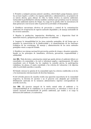 1. Permitir a cualquier persona natural o jurídica, colectividad o grupo humano, ejercer
las acciones legales y acudir a los órganos judiciales y administrativos, sin perjuicio de
su interés directo, para obtener de ellos la tutela efectiva en materia ambiental,
incluyendo la posibilidad de solicitar medidas cautelares que permitan cesar la amenaza
o el daño ambiental materia de litigio. La carga de la prueba sobre la inexistencia de
daño potencial o real recaerá sobre el gestor de la actividad o el demandado.
2. Establecer mecanismos efectivos de prevención y control de la contaminación
ambiental, de recuperación de espacios naturales degradados y de manejo sustentable de
los recursos naturales.
3. Regular la producción, importación, distribución, uso y disposición final de
materiales tóxicos y peligrosos para las personas o el ambiente.
4. Asegurar la intangibilidad de las áreas naturales protegidas, de tal forma que se
garantice la conservación de la biodiversidad y el mantenimiento de las funciones
ecológicas de los ecosistemas. El manejo y administración de las áreas naturales
protegidas estará a cargo del Estado.
5. Establecer un sistema nacional de prevención, gestión de riesgos y desastres naturales,
basado en los principios de inmediatez, eficiencia, precaución, responsabilidad y
solidaridad.
Art. 398.Art. 398.Art. 398.Art. 398.---- Toda decisión o autorización estatal que pueda afectar al ambiente deberá ser
consultada a la comunidad, a la cual se informará amplia y oportunamente. El sujeto
consultante será el Estado. La ley regulará la consulta previa, la participación
ciudadana, los plazos, el sujeto consultado y los criterios de valoración y de objeción
sobre la actividad sometida a consulta.
El Estado valorará la opinión de la comunidad según los criterios establecidos en la ley
y los instrumentos internacionales de derechos humanos.
Si del referido proceso de consulta resulta una oposición mayoritaria de la comunidad
respectiva, la decisión de ejecutar o no el proyecto será adoptada por resolución
debidamente motivada de la instancia administrativa superior correspondiente de
acuerdo con la ley.
Art. 399.Art. 399.Art. 399.Art. 399.---- El ejercicio integral de la tutela estatal sobre el ambiente y la
corresponsabilidad de la ciudadanía en su preservación, se articulará a través de un
sistema nacional descentralizado de gestión ambiental, que tendrá a su cargo la
defensoría del ambiente y la naturaleza.
 