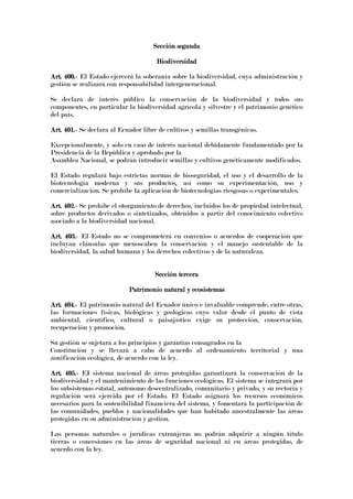Sección segundaSección segundaSección segundaSección segunda
BiodiversidadBiodiversidadBiodiversidadBiodiversidad
Art. 400.Art. 400.Art. 400.Art. 400.---- El Estado ejercerá la soberanía sobre la biodiversidad, cuya administración y
gestión se realizará con responsabilidad intergeneracional.
Se declara de interés público la conservación de la biodiversidad y todos sus
componentes, en particular la biodiversidad agrícola y silvestre y el patrimonio genético
del país.
Art. 401.Art. 401.Art. 401.Art. 401.---- Se declara al Ecuador libre de cultivos y semillas transgénicas.
Excepcionalmente, y sólo en caso de interés nacional debidamente fundamentado por la
Presidencia de la República y aprobado por la
Asamblea Nacional, se podrán introducir semillas y cultivos genéticamente modificados.
El Estado regulará bajo estrictas normas de bioseguridad, el uso y el desarrollo de la
biotecnología moderna y sus productos, así como su experimentación, uso y
comercialización. Se prohíbe la aplicación de biotecnologías riesgosas o experimentales.
Art. 402.Art. 402.Art. 402.Art. 402.---- Se prohíbe el otorgamiento de derechos, incluidos los de propiedad intelectual,
sobre productos derivados o sintetizados, obtenidos a partir del conocimiento colectivo
asociado a la biodiversidad nacional.
Art. 403.Art. 403.Art. 403.Art. 403.---- El Estado no se comprometerá en convenios o acuerdos de cooperación que
incluyan cláusulas que menoscaben la conservación y el manejo sustentable de la
biodiversidad, la salud humana y los derechos colectivos y de la naturaleza.
Sección terceraSección terceraSección terceraSección tercera
Patrimonio natural y ecosistemasPatrimonio natural y ecosistemasPatrimonio natural y ecosistemasPatrimonio natural y ecosistemas
Art. 404.Art. 404.Art. 404.Art. 404.---- El patrimonio natural del Ecuador único e invaluable comprende, entre otras,
las formaciones físicas, biológicas y geológicas cuyo valor desde el punto de vista
ambiental, científico, cultural o paisajístico exige su protección, conservación,
recuperación y promoción.
Su gestión se sujetará a los principios y garantías consagrados en la
Constitución y se llevará a cabo de acuerdo al ordenamiento territorial y una
zonificación ecológica, de acuerdo con la ley.
Art. 405.Art. 405.Art. 405.Art. 405.---- EI sistema nacional de áreas protegidas garantizará la conservación de la
biodiversidad y el mantenimiento de las funciones ecológicas. El sistema se integrará por
los subsistemas estatal, autónomo descentralizado, comunitario y privado, y su rectoría y
regulación será ejercida por el Estado. El Estado asignará los recursos económicos
necesarios para la sostenibilidad financiera del sistema, y fomentará la participación de
las comunidades, pueblos y nacionalidades que han habitado ancestralmente las áreas
protegidas en su administración y gestión.
Las personas naturales o jurídicas extranjeras no podrán adquirir a ningún título
tierras o concesiones en las áreas de seguridad nacional ni en áreas protegidas, de
acuerdo con la ley.
 