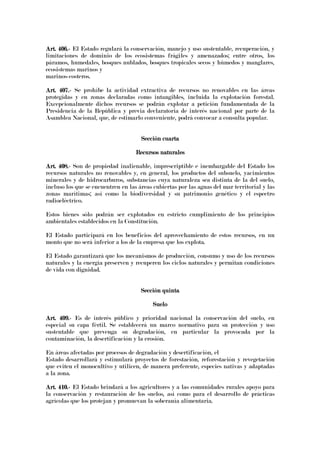 Art. 406.Art. 406.Art. 406.Art. 406.---- El Estado regulará la conservación, manejo y uso sustentable, recuperación, y
limitaciones de dominio de los ecosistemas frágiles y amenazados; entre otros, los
páramos, humedales, bosques nublados, bosques tropicales secos y húmedos y manglares,
ecosistemas marinos y
marinos-costeros.
Art. 407.Art. 407.Art. 407.Art. 407.---- Se prohíbe la actividad extractiva de recursos no renovables en las áreas
protegidas y en zonas declaradas como intangibles, incluida la explotación forestal.
Excepcionalmente dichos recursos se podrán explotar a petición fundamentada de la
Presidencia de la República y previa declaratoria de interés nacional por parte de la
Asamblea Nacional, que, de estimarlo conveniente, podrá convocar a consulta popular.
Sección cuartaSección cuartaSección cuartaSección cuarta
Recursos naturalesRecursos naturalesRecursos naturalesRecursos naturales
Art. 4Art. 4Art. 4Art. 408.08.08.08.---- Son de propiedad inalienable, imprescriptible e inembargable del Estado los
recursos naturales no renovables y, en general, los productos del subsuelo, yacimientos
minerales y de hidrocarburos, substancias cuya naturaleza sea distinta de la del suelo,
incluso los que se encuentren en las áreas cubiertas por las aguas del mar territorial y las
zonas marítimas; así como la biodiversidad y su patrimonio genético y el espectro
radioeléctrico.
Estos bienes sólo podrán ser explotados en estricto cumplimiento de los principios
ambientales establecidos en la Constitución.
El Estado participará en los beneficios del aprovechamiento de estos recursos, en un
monto que no será inferior a los de la empresa que los explota.
El Estado garantizará que los mecanismos de producción, consumo y uso de los recursos
naturales y la energía preserven y recuperen los ciclos naturales y permitan condiciones
de vida con dignidad.
Sección quintaSección quintaSección quintaSección quinta
SueloSueloSueloSuelo
Art. 409.Art. 409.Art. 409.Art. 409.---- Es de interés público y prioridad nacional la conservación del suelo, en
especial su capa fértil. Se establecerá un marco normativo para su protección y uso
sustentable que prevenga su degradación, en particular la provocada por la
contaminación, la desertificación y la erosión.
En áreas afectadas por procesos de degradación y desertificación, el
Estado desarrollará y estimulará proyectos de forestación, reforestación y revegetación
que eviten el monocultivo y utilicen, de manera preferente, especies nativas y adaptadas
a la zona.
Art. 410.Art. 410.Art. 410.Art. 410.---- El Estado brindará a los agricultores y a las comunidades rurales apoyo para
la conservación y restauración de los suelos, así como para el desarrollo de prácticas
agrícolas que los protejan y promuevan la soberanía alimentaria.
 