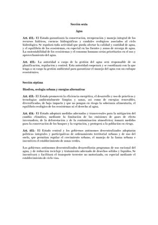 Sección sextaSección sextaSección sextaSección sexta
AguaAguaAguaAgua
Art. 411.Art. 411.Art. 411.Art. 411.---- El Estado garantizará la conservación, recuperación y manejo integral de los
recursos hídricos, cuencas hidrográficas y caudales ecológicos asociados al ciclo
hidrológico. Se regulará toda actividad que pueda afectar la calidad y cantidad de agua,
y el equilibrio de los ecosistemas, en especial en las fuentes y zonas de recarga de agua.
La sustentabilidad de los ecosistemas y el consumo humano serán prioritarios en el uso y
aprovechamiento del agua.
Art. 412.Art. 412.Art. 412.Art. 412.---- La autoridad a cargo de la gestión del agua será responsable de su
planificación, regulación y control. Esta autoridad cooperará y se coordinará con la que
tenga a su cargo la gestión ambiental para garantizar el manejo del agua con un enfoque
ecosistémico.
Sección séptimaSección séptimaSección séptimaSección séptima
Biosfera, ecología urbana y energías alterBiosfera, ecología urbana y energías alterBiosfera, ecología urbana y energías alterBiosfera, ecología urbana y energías alternativasnativasnativasnativas
Art. 413.Art. 413.Art. 413.Art. 413.---- El Estado promoverá la eficiencia energética, el desarrollo y uso de prácticas y
tecnologías ambientalmente limpias y sanas, así como de energías renovables,
diversificadas, de bajo impacto y que no pongan en riesgo la soberanía alimentaria, el
equilibrio ecológico de los ecosistemas ni el derecho al agua.
Art. 414.Art. 414.Art. 414.Art. 414.---- El Estado adoptará medidas adecuadas y transversales para la mitigación del
cambio climático, mediante la limitación de las emisiones de gases de efecto
invernadero, de la deforestación y de la contaminación atmosférica; tomará medidas
para la conservación de los bosques y la vegetación, y protegerá a la población en riesgo.
Art. 415.Art. 415.Art. 415.Art. 415.---- El Estado central y los gobiernos autónomos descentralizados adoptarán
políticas integrales y participativas de ordenamiento territorial urbano y de uso del
suelo, que permitan regular el crecimiento urbano, el manejo de la fauna urbana e
incentiven el establecimiento de zonas verdes.
Los gobiernos autónomos descentralizados desarrollarán programas de uso racional del
agua, y de reducción reciclaje y tratamiento adecuado de desechos sólidos y líquidos. Se
incentivará y facilitará el transporte terrestre no motorizado, en especial mediante el
establecimiento de ciclo vías.
 