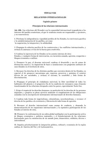 TÍTULO VTÍTULO VTÍTULO VTÍTULO VIIIIIIIIIIII
RELACIONES INTERNACIONALESRELACIONES INTERNACIONALESRELACIONES INTERNACIONALESRELACIONES INTERNACIONALES
Capítulo primeroCapítulo primeroCapítulo primeroCapítulo primero
Principios de las relaciones internacionalesPrincipios de las relaciones internacionalesPrincipios de las relaciones internacionalesPrincipios de las relaciones internacionales
Art. 416.Art. 416.Art. 416.Art. 416.---- Las relaciones del Ecuador con la comunidad internacional responderán a los
intereses del pueblo ecuatoriano, al que le rendirán cuenta sus responsables y ejecutores,
y en consecuencia:
1. Proclama la independencia e igualdad jurídica de los Estados, la convivencia pacífica
y la autodeterminación de los pueblos, así como
la cooperación, la integración y la solidaridad.
2. Propugna la solución pacífica de las controversias y los conflictos internacionales, y
rechaza la amenaza o el uso de la fuerza para resolverlos.
3. Condena la injerencia de los Estados en los asuntos internos de otros
Estados, y cualquier forma de intervención, sea incursión armada, agresión, ocupación o
bloqueo económico o militar.
4. Promueve la paz, el desarme universal; condena el desarrollo y uso de armas de
destrucción masiva y la imposición de bases o instalaciones con propósitos militares de
unos Estados en el territorio de otros.
5. Reconoce los derechos de los distintos pueblos que coexisten dentro de los Estados, en
especial el de promover mecanismos que expresen, preserven y protejan el carácter
diverso de sus sociedades, y rechaza el racismo, la xenofobia y toda forma de
discriminación.
6. Propugna el principio de ciudadanía universal, la libre movilidad de todos los
habitantes del planeta y el progresivo fin de la condición de extranjero como elemento
transformador de las relaciones desiguales entre los países, especialmente Norte-Sur.
7. Exige el respeto de los derechos humanos, en particular de los derechos de las personas
migrantes, y propicia su pleno ejercicio mediante el cumplimiento de las obligaciones
asumidas con la suscripción de instrumentos internacionales de derechos humanos.
8. Condena toda forma de imperialismo, colonialismo, neocolonialismo, y reconoce el
derecho de los pueblos a la resistencia y liberación de toda forma de opresión.
9. Reconoce al derecho internacional como norma de conducta, y demanda la
democratización de los organismos internacionales y la equitativa participación de los
Estados al interior de estos.
10. Promueve la conformación de un orden global multipolar con la participación activa
de bloques económicos y políticos regionales, y el fortalecimiento de las relaciones
horizontales para la construcción de un mundo justo, democrático, solidario, diverso e
intercultural.
11. Impulsa prioritariamente la integración política, cultural y económica de la región
andina, de América del Sur y de Latinoamérica.
 