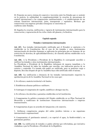 12. Fomenta un nuevo sistema de comercio e inversión entre los Estados que se sustente
en la justicia, la solidaridad, la complementariedad, la creación de mecanismos de
control internacional a las corporaciones multinacionales y el establecimiento de un
sistema financiero internacional, justo, transparente y equitativo. Rechaza que
controversias con empresas privadas extranjeras se conviertan en
conflictos entre Estados.
13. Impulsa la creación, ratificación y vigencia de instrumentos internacionales para la
conservación y regeneración de los ciclos vitales del planeta y la biosfera.
Capítulo segundoCapítulo segundoCapítulo segundoCapítulo segundo
Tratados e instrumentos internacionalesTratados e instrumentos internacionalesTratados e instrumentos internacionalesTratados e instrumentos internacionales
Art. 417.Art. 417.Art. 417.Art. 417.---- Los tratados internacionales ratificados por el Ecuador se sujetarán a lo
establecido en la Constitución. En el caso de los tratados y otros instrumentos
internacionales de derechos humanos se aplicarán los principios pro ser humano, de no
restricción de derechos, de aplicabilidad directa y de cláusula abierta establecidos en la
Constitución.
Art. 418.Art. 418.Art. 418.Art. 418.---- A la Presidenta o Presidente de la República le corresponde suscribir o
ratificar los tratados y otros instrumentos internacionales.
La Presidenta o Presidente de la República informará de manera inmediata a la
Asamblea Nacional de todos los tratados que suscriba, con indicación precisa de su
carácter y contenido. Un tratado sólo podrá ser ratificado, para su posterior canje o
depósito, diez días después de que la Asamblea haya sido notificada sobre el mismo.
Art. 419.Art. 419.Art. 419.Art. 419.---- La ratificación o denuncia de los tratados internacionales requerirá la
aprobación previa de la Asamblea Nacional en los casos que:
1. Se refieran a materia territorial o de límites.
2. Establezcan alianzas políticas o militares.
3. Contengan el compromiso de expedir, modificar o derogar una ley.
4. Se refieran a los derechos y garantías establecidas en la Constitución.
5. Comprometan la política económica del Estado establecida en su Plan Nacional de
Desarrollo a condiciones de instituciones financieras internacionales o empresas
transnacionales.
6. Comprometan al país en acuerdos de integración y de comercio.
7. Atribuyan competencias propias del orden jurídico interno a un organismo
internacional o supranacional.
8. Comprometan el patrimonio natural y en especial el agua, la biodiversidad y su
patrimonio genético.
Art. 420.Art. 420.Art. 420.Art. 420.---- La ratificación de tratados se podrá solicitar por referéndum, por iniciativa
ciudadana o por la Presidenta o Presidente de la República.
 