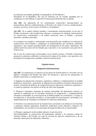 La denuncia un tratado aprobado corresponderá a la Presidenta o
Presidente de la República. En caso de denuncia de un tratado aprobado por la
ciudadanía en referéndum se requerirá el mismo procedimiento que lo aprobó.
Art. 421.Art. 421.Art. 421.Art. 421.---- La aplicación de los instrumentos comerciales internacionales no
menoscabará, directa o indirectamente, el derecho a la salud, el acceso a medicamentos,
insumos, servicios, ni los avances científicos y tecnológicos.
Art. 422.Art. 422.Art. 422.Art. 422.---- No se podrá celebrar tratados o instrumentos internacionales en los que el
Estado ecuatoriano ceda jurisdicción soberana a instancias de arbitraje internacional,
en controversias contractuales o de índole comercial, entre el Estado y personas
naturales o jurídicas privadas.
Se exceptúan los tratados e instrumentos internacionales que establezcan la solución de
controversias entre Estados y ciudadanos en Latinoamérica por instancias arbitrales
regionales o por órganos jurisdiccionales de designación de los países signatarios. No
podrán intervenir jueces de los Estados que como tales o sus nacionales sean parte de la
controversia.
En el caso de controversias relacionadas con la deuda externa, el Estado ecuatoriano
promoverá soluciones arbitrales en función del origen de la deuda y con sujeción a los
principios de transparencia, equidad y justicia internacional.
Capítulo terceroCapítulo terceroCapítulo terceroCapítulo tercero
Integración latinoamericanaIntegración latinoamericanaIntegración latinoamericanaIntegración latinoamericana
Art. 423.Art. 423.Art. 423.Art. 423.---- La integración, en especial con los países de Latinoamérica y el Caribe será un
objetivo estratégico del Estado. En todas las instancias y procesos de integración, el
Estado ecuatoriano se comprometerá a:
1. Impulsar la integración económica, equitativa, solidaria y complementaria; la unidad
productiva, financiera y monetaria; la adopción de una política económica internacional
común; el fomento de políticas de compensación para superar las asimetrías regionales; y
el comercio regional, con énfasis en bienes de alto valor agregado.
2. Promover estrategias conjuntas de manejo sustentable del patrimonio natural, en
especial la regulación de la actividad extractiva; la cooperación y complementación
energética sustentable; la conservación de la biodiversidad, los ecosistemas y el agua; la
investigación, el desarrollo científico y el intercambio de conocimiento y tecnología; y la
implementación de estrategias coordinadas de soberanía alimentaria.
3. Fortalecer la armonización de las legislaciones nacionales con énfasis en los derechos
y regímenes laboral, migratorio, fronterizo, ambiental, social, educativo, cultural y de
salud pública, de acuerdo con los principios de progresividad y de no regresividad.
4. Proteger y promover la diversidad cultural, el ejercicio de la
interculturalidad, la conservación del patrimonio cultural y la memoria común de
América Latina y del Caribe, así como la creación de redes de comunicación y de un
mercado común para las industrias culturales.
 