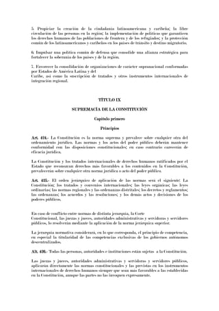 5. Propiciar la creación de la ciudadanía latinoamericana y caribeña; la libre
circulación de las personas en la región; la implementación de políticas que garanticen
los derechos humanos de las poblaciones de frontera y de los refugiados; y la protección
común de los latinoamericanos y caribeños en los países de tránsito y destino migratorio.
6. Impulsar una política común de defensa que consolide una alianza estratégica para
fortalecer la soberanía de los países y de la región.
7. Favorecer la consolidación de organizaciones de carácter supranacional conformadas
por Estados de América Latina y del
Caribe, así como la suscripción de tratados y otros instrumentos internacionales de
integración regional.
TÍTULO IXTÍTULO IXTÍTULO IXTÍTULO IX
SUPREMSUPREMSUPREMSUPREMACÍA DE LA CONSTITUCIÓNACÍA DE LA CONSTITUCIÓNACÍA DE LA CONSTITUCIÓNACÍA DE LA CONSTITUCIÓN
Capítulo primeroCapítulo primeroCapítulo primeroCapítulo primero
PrincipiosPrincipiosPrincipiosPrincipios
Art. 424.Art. 424.Art. 424.Art. 424.---- La Constitución es la norma suprema y prevalece sobre cualquier otra del
ordenamiento jurídico. Las normas y los actos del poder público deberán mantener
conformidad con las disposiciones constitucionales; en caso contrario carecerán de
eficacia jurídica.
La Constitución y los tratados internacionales de derechos humanos ratificados por el
Estado que reconozcan derechos más favorables a los contenidos en la Constitución,
prevalecerán sobre cualquier otra norma jurídica o acto del poder público.
Art. 425.Art. 425.Art. 425.Art. 425.---- El orden jerárquico de aplicación de las normas será el siguiente: La
Constitución; los tratados y convenios internacionales; las leyes orgánicas; las leyes
ordinarias; las normas regionales y las ordenanzas distritales; los decretos y reglamentos;
las ordenanzas; los acuerdos y las resoluciones; y los demás actos y decisiones de los
poderes públicos.
En caso de conflicto entre normas de distinta jerarquía, la Corte
Constitucional, las juezas y jueces, autoridades administrativas y servidoras y servidores
públicos, lo resolverán mediante la aplicación de la norma jerárquica superior.
La jerarquía normativa considerará, en lo que corresponda, el principio de competencia,
en especial la titularidad de las competencias exclusivas de los gobiernos autónomos
descentralizados.
Alt. 426.Alt. 426.Alt. 426.Alt. 426.---- Todas las personas, autoridades e instituciones están sujetas a la Constitución.
Las juezas y jueces, autoridades administrativas y servidoras y servidores públicos,
aplicarán directamente las normas constitucionales y las previstas en los instrumentos
internacionales de derechos humanos siempre que sean más favorables a las establecidas
en la Constitución, aunque las partes no las invoquen expresamente.
 