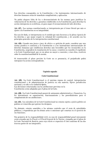 Los derechos consagrados en la Constitución y los instrumentos internacionales de
derechos humanos serán de inmediato cumplimiento y aplicación.
No podrá alegarse falta de ley o desconocimiento de las normas para justificar la
vulneración de los derechos y garantías establecidos en la Constitución, para desechar la
acción interpuesta en su defensa, ni para negar el reconocimiento de tales derechos.
Art. 427.Art. 427.Art. 427.Art. 427.---- Las normas constitucionales se interpretarán por el tenor literal que más se
ajuste a la Constitución en su integralidad.
En caso de duda, se interpretarán en el sentido que más favorezca a la plena vigencia de
los derechos y que mejor respete la voluntad del constituyente, y de acuerdo con los
principios generales de la interpretación constitucional.
Art. 428.Art. 428.Art. 428.Art. 428.---- Cuando una jueza o juez, de oficio o a petición de parte, considere que una
norma jurídica es contraria a la Constitución o a los instrumentos internacionales de
derechos humanos que establezcan derechos más favorables que los reconocidos en la
Constitución, suspenderá la tramitación de la causa y remitirá en consulta el expediente
a la Corte Constitucional, que en un plazo no mayor a cuarenta y cinco días, resolverá
sobre la constitucionalidad de la norma.
Si transcurrido el plazo previsto la Corte no se pronuncia, el perjudicado podrá
interponer la acción correspondiente.
Capítulo segundoCapítulo segundoCapítulo segundoCapítulo segundo
Corte ConstitucionalCorte ConstitucionalCorte ConstitucionalCorte Constitucional
Art. 429.Art. 429.Art. 429.Art. 429.---- La Corte Constitucional es el máximo órgano de control, interpretación
constitucional y de administración de justicia en esta materia. Ejerce jurisdicción
nacional y su sede es la ciudad de Quito.
Las decisiones relacionadas con las atribuciones previstas en la
Constitución serán adoptadas por el pleno de la Corte.
Art. 430.Art. 430.Art. 430.Art. 430.---- La Corte Constitucional gozará de autonomía administrativa y financiera. La
ley determinará su organización, funcionamiento y los procedimientos para el
cumplimiento de sus atribuciones.
Art. 431.Art. 431.Art. 431.Art. 431.---- Los miembros de la Corte Constitucional no estarán sujetos a juicio político ni
podrán ser removidos por quienes los designen.
No obstante, estarán sometidos a los mismos controles que el resto de autoridades
públicas y responderán por los demás actos u omisiones que cometan en el ejercicio de
sus funciones.
Sin perjuicio de la responsabilidad civil, en caso de responsabilidad penal únicamente
serán acusados por la Fiscal o el Fiscal General de la Nación y juzgados por el pleno de
la Corte Nacional de Justicia, para cuyo efecto se requerirá el voto conforme de las dos
terceras partes de sus integrantes.
 