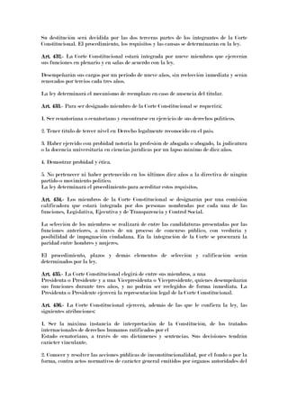 Su destitución será decidida por las dos terceras partes de los integrantes de la Corte
Constitucional. El procedimiento, los requisitos y las causas se determinarán en la ley.
Art. 432.Art. 432.Art. 432.Art. 432.---- La Corte Constitucional estará integrada por nueve miembros que ejercerán
sus funciones en plenario y en salas de acuerdo con la ley.
Desempeñarán sus cargos por un periodo de nueve años, sin reelección inmediata y serán
renovados por tercios cada tres años.
La ley determinará el mecanismo de reemplazo en caso de ausencia del titular.
Art. 433.Art. 433.Art. 433.Art. 433.---- Para ser designado miembro de la Corte Constitucional se requerirá:
1. Ser ecuatoriana o ecuatoriano y encontrarse en ejercicio de sus derechos políticos.
2. Tener título de tercer nivel en Derecho legalmente reconocido en el país.
3. Haber ejercido con probidad notoria la profesión de abogada o abogado, la judicatura
o la docencia universitaria en ciencias jurídicas por un lapso mínimo de diez años.
4. Demostrar probidad y ética.
5. No pertenecer ni haber pertenecido en los últimos diez años a la directiva de ningún
partido o movimiento político.
La ley determinará el procedimiento para acreditar estos requisitos.
Art. 434.Art. 434.Art. 434.Art. 434.---- Los miembros de la Corte Constitucional se designarán por una comisión
calificadora que estará integrada por dos personas nombradas por cada una de las
funciones, Legislativa, Ejecutiva y de Transparencia y Control Social.
La selección de los miembros se realizará de entre las candidaturas presentadas por las
funciones anteriores, a través de un proceso de concurso público, con veeduría y
posibilidad de impugnación ciudadana. En la integración de la Corte se procurará la
paridad entre hombres y mujeres.
El procedimiento, plazos y demás elementos de selección y calificación serán
determinados por la ley.
Art. 435.Art. 435.Art. 435.Art. 435.---- La Corte Constitucional elegirá de entre sus miembros, a una
Presidenta o Presidente y a una Vicepresidenta o Vicepresidente, quienes desempeñarán
sus funciones durante tres años, y no podrán ser reelegidos de forma inmediata. La
Presidenta o Presidente ejercerá la representación legal de la Corte Constitucional.
Art. 436.Art. 436.Art. 436.Art. 436.---- La Corte Constitucional ejercerá, además de las que le confiera la ley, las
siguientes atribuciones:
1. Ser la máxima instancia de interpretación de la Constitución, de los tratados
internacionales de derechos humanos ratificados por el
Estado ecuatoriano, a través de sus dictámenes y sentencias. Sus decisiones tendrán
carácter vinculante.
2. Conocer y resolver las acciones públicas de inconstitucionalidad, por el fondo o por la
forma, contra actos normativos de carácter general emitidos por órganos autoridades del
 