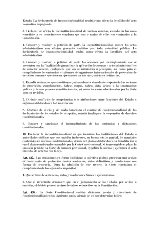 Estado. La declaratoria de inconstitucionalidad tendrá como efecto la invalidez del acto
normativo impugnado.
3. Declarar de oficio la inconstitucionalidad de normas conexas, cuando en los casos
sometidos a su conocimiento concluya que una o varias de ellas son contrarias a la
Constitución.
4. Conocer y resolver, a petición de parte, la inconstitucionalidad contra los actos
administrativos con efectos generales emitidos por toda autoridad pública. La
declaratoria de inconstitucionalidad tendrá como efecto la invalidez del acto
administrativo.
5. Conocer y resolver, a petición de parte, las acciones por incumplimiento que se
presenten con la finalidad de garantizar la aplicación de normas o actos administrativos
de carácter general, cualquiera que sea su naturaleza o jerarquía, así como para el
cumplimiento de sentencias o informes de organismos internacionales de protección de
derechos humanos que no sean ejecutables por las vías judiciales ordinarias.
6. Expedir sentencias que constituyan jurisprudencia vinculante respecto de las acciones
de protección, cumplimiento, hábeas corpus, hábeas data, acceso a la información
pública y demás procesos constitucionales, así como los casos seleccionados por la Corte
para su revisión.
7. Dirimir conflictos de competencias o de atribuciones entre funciones del Estado u
órganos establecidos en la Constitución.
8. Efectuar de oficio y de modo inmediato el control de constitucionalidad de las
declaratorias de los estados de excepción, cuando impliquen la suspensión de derechos
constitucionales.
9. Conocer y sancionar el incumplimiento de las sentencias y dictámenes
constitucionales.
10. Declarar la inconstitucionalidad en que incurran las instituciones del Estado o
autoridades públicas que por omisión inobserven, en forma total o parcial, los mandatos
contenidos en normas constitucionales, dentro del plazo establecido en la Constitución o
en el plazo considerado razonable por la Corte Constitucional. Si transcurrido el plazo la
omisión persiste, la Corte, de manera provisional, expedirá la norma o ejecutará el acto
omitido, de acuerdo con la ley.
Art. 437.Art. 437.Art. 437.Art. 437.---- Los ciudadanos en forma individual o colectiva podrán presentar una acción
extraordinaria de protección contra sentencias, autos definitivos y resoluciones con
fuerza de sentencia. Para la admisión de este recurso la Corte constatará el
cumplimiento de los siguientes requisitos:
1. Que se trate de sentencias, autos y resoluciones firmes o ejecutoriados.
2. Que el recurrente demuestre que en el juzgamiento se ha violado, por acción u
omisión, el debido proceso u otros derechos reconocidos en la Constitución.
Art. 438.Art. 438.Art. 438.Art. 438.---- La Corte Constitucional emitirá dictamen previo y vinculante de
constitucionalidad en los siguientes casos, además de los que determine la ley:
 