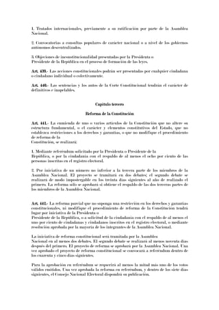 1. Tratados internacionales, previamente a su ratificación por parte de la Asamblea
Nacional.
2. Convocatorias a consultas populares de carácter nacional o a nivel de los gobiernos
autónomos descentralizados.
3. Objeciones de inconstitucionalidad presentadas por la Presidenta o
Presidente de la República en el proceso de formación de las leyes.
Art. 439.Art. 439.Art. 439.Art. 439.---- Las acciones constitucionales podrán ser presentadas por cualquier ciudadana
o ciudadano individual o colectivamente.
Art. 440.Art. 440.Art. 440.Art. 440.---- Las sentencias y los autos de la Corte Constitucional tendrán el carácter de
definitivos e inapelables.
Capítulo terceroCapítulo terceroCapítulo terceroCapítulo tercero
Reforma de la ConstituciónReforma de la ConstituciónReforma de la ConstituciónReforma de la Constitución
Art. 441.Art. 441.Art. 441.Art. 441.---- La enmienda de uno o varios artículos de la Constitución que no altere su
estructura fundamental, o el carácter y elementos constitutivos del Estado, que no
establezca restricciones a los derechos y garantías, o que no modifique el procedimiento
de reforma de la
Constitución, se realizará:
1. Mediante referéndum solicitado por la Presidenta o Presidente de la
República, o por la ciudadanía con el respaldo de al menos el ocho por ciento de las
personas inscritas en el registro electoral.
2. Por iniciativa de un número no inferior a la tercera parte de los miembros de la
Asamblea Nacional. El proyecto se tramitará en dos debates; el segundo debate se
realizará de modo impostergable en los treinta días siguientes al año de realizado el
primero. La reforma sólo se aprobará si obtiene el respaldo de las dos terceras partes de
los miembros de la Asamblea Nacional.
Art. 442.Art. 442.Art. 442.Art. 442.---- La reforma parcial que no suponga una restricción en los derechos y garantías
constitucionales, ni modifique el procedimiento de reforma de la Constitución tendrá
lugar por iniciativa de la Presidenta o
Presidente de la República, o a solicitud de la ciudadanía con el respaldo de al menos el
uno por ciento de ciudadanas y ciudadanos inscritos en el registro electoral, o mediante
resolución aprobada por la mayoría de los integrantes de la Asamblea Nacional.
La iniciativa de reforma constitucional será tramitada por la Asamblea
Nacional en al menos dos debates. El segundo debate se realizará al menos noventa días
después del primero. El proyecto de reforma se aprobará por la Asamblea Nacional. Una
vez aprobado el proyecto de reforma constitucional se convocará a referéndum dentro de
los cuarenta y cinco días siguientes.
Para la aprobación en referéndum se requerirá al menos la mitad más uno de los votos
válidos emitidos. Una vez aprobada la reforma en referéndum, y dentro de los siete días
siguientes, el Consejo Nacional Electoral dispondrá su publicación.
 