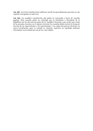 Art. 443.Art. 443.Art. 443.Art. 443.---- La Corte Constitucional calificará cual de los procedimientos previstos en este
capítulo corresponde en cada caso.
Art. 444.Art. 444.Art. 444.Art. 444.---- La asamblea constituyente sólo podrá ser convocada a través de consulta
popular. Esta consulta podrá ser solicitada por la Presidenta o Presidente de la
República, por las dos terceras partes de la Asamblea Nacional, o por el doce por ciento
de las personas inscritas en el registro electoral. La consulta deberá incluir la forma de
elección de las representantes y los representantes y las reglas del proceso electoral. La
nueva Constitución, para su entrada en vigencia, requerirá ser aprobada mediante
referéndum con la mitad más uno de los votos válidos.
 