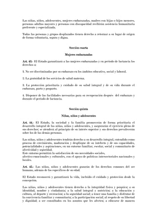 Las niñas, niños, adolescentes, mujeres embarazadas, madres con hijas o hijos menores,
personas adultas mayores y personas con discapacidad recibirán asistencia humanitaria
preferente y especializada.
Todas las personas y grupos desplazados tienen derecho a retornar a su lugar de origen
de forma voluntaria, segura y digna.
Sección cuartaSección cuartaSección cuartaSección cuarta
Mujeres embarazadasMujeres embarazadasMujeres embarazadasMujeres embarazadas
Art. 43.Art. 43.Art. 43.Art. 43.---- El Estado garantizará a las mujeres embarazadas y en periodo de lactancia los
derechos a:
1. No ser discriminadas por su embarazo en los ámbitos educativo, social y laboral.
2. La gratuidad de los servicios de salud materna.
3. La protección prioritaria y cuidado de su salud integral y de su vida durante el
embarazo, parto y posparto.
4. Disponer de las facilidades necesarias para su recuperación después del embarazo y
durante el periodo de lactancia.
SSSSección quintaección quintaección quintaección quinta
Niñas, niños y adolescentesNiñas, niños y adolescentesNiñas, niños y adolescentesNiñas, niños y adolescentes
Art. 44.Art. 44.Art. 44.Art. 44.---- El Estado, la sociedad y la familia promoverán de forma prioritaria el
desarrollo integral de las niñas, niños y adolescentes, y asegurarán el ejercicio pleno de
sus derechos; se atenderá al principio de su interés superior y sus derechos prevalecerán
sobre los de las demás personas.
Las niñas, niños y adolescentes tendrán derecho a su desarrollo integral, entendido como
proceso de crecimiento, maduración y despliegue de su intelecto y de sus capacidades,
potencialidades y aspiraciones, en un entorno familiar, escolar, social y comunitario de
afectividad y seguridad.
Este entorno permitirá la satisfacción de sus necesidades sociales,
afectivo-emocionales y culturales, con el apoyo de políticas intersectoriales nacionales y
locales.
Art. 45.Art. 45.Art. 45.Art. 45.---- Las niñas, niños y adolescentes gozarán de los derechos comunes del ser
humano, además de los específicos de su edad.
El Estado reconocerá y garantizará la vida, incluido el cuidado y protección desde la
concepción.
Las niñas, niños y adolescentes tienen derecho a la integridad física y psíquica; a su
identidad, nombre y ciudadanía; a la salud integral y nutrición; a la educación y
cultura, al deporte y recreación; a la seguridad social; a tener una familia y disfrutar de
la convivencia familiar y comunitaria; a la participación social; al respeto de su libertad
y dignidad; a ser consultados en los asuntos que les afecten; a educarse de manera
 