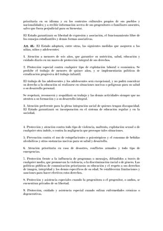 prioritaria en su idioma y en los contextos culturales propios de sus pueblos y
nacionalidades; y a recibir información acerca de sus progenitores o familiares ausentes,
salvo que fuera perjudicial para su bienestar.
El Estado garantizará su libertad de expresión y asociación, el funcionamiento libre de
los consejos estudiantiles y demás formas asociativas.
Art. 46.Art. 46.Art. 46.Art. 46.---- El Estado adoptará, entre otras, las siguientes medidas que aseguren a las
niñas, niños y adolescentes:
1. Atención a menores de seis años, que garantice su nutrición, salud, educación y
cuidado diario en un marco de protección integral de sus derechos.
2. Protección especial contra cualquier tipo de explotación laboral o económica. Se
prohíbe el trabajo de menores de quince años, y se implementarán políticas de
erradicación progresiva del trabajo infantil.
El trabajo de las adolescentes y los adolescentes será excepcional, y no podrá conculcar
su derecho a la educación ni realizarse en situaciones nocivas o peligrosas para su salud
o su desarrollo personal.
Se respetará, reconocerá y respaldará su trabajo y las demás actividades siempre que no
atenten a su formación y a su desarrollo integral.
3. Atención preferente para la plena integración social de quienes tengan discapacidad.
El Estado garantizará su incorporación en el sistema de educación regular y en la
sociedad.
4. Protección y atención contra todo tipo de violencia, maltrato, explotación sexual o de
cualquier otra índole, o contra la negligencia que provoque tales situaciones.
5. Prevención contra el uso de estupefacientes o psicotrópicos y el consumo de bebidas
alcohólicas y otras sustancias nocivas para su salud y desarrollo.
6. Atención prioritaria en caso de desastres, conflictos armados y todo tipo de
emergencias.
7. Protección frente a la influencia de programas o mensajes, difundidos a través de
cualquier medio, que promuevan la violencia, o la discriminación racial o de género. Las
políticas públicas de comunicación priorizarán su educación y el respeto a sus derechos
de imagen, integridad y los demás específicos de su edad. Se establecerán limitaciones y
sanciones para hacer efectivos estos derechos.
8. Protección y asistencia especiales cuando la progenitora o el progenitor, o ambos, se
encuentran privados de su libertad.
9. Protección, cuidado y asistencia especial cuando sufran enfermedades crónicas o
degenerativas.
 