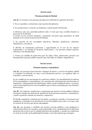 Sección octavaSección octavaSección octavaSección octava
Personas privadas de libertadPersonas privadas de libertadPersonas privadas de libertadPersonas privadas de libertad
Art. 51.Art. 51.Art. 51.Art. 51.---- Se reconoce a las personas privadas de la libertad los siguientes derechos:
1. No ser sometidas a aislamiento como sanción disciplinaria.
2. La comunicación y visita de sus familiares y profesionales del derecho.
3. Declarar ante una autoridad judicial sobre el trato que haya recibido durante la
privación de la libertad.
4. Contar con los recursos humanos y materiales necesarios para garantizar su salud
integral en los centros de privación de libertad.
5. La atención de sus necesidades educativas, laborales, productivas, culturales,
alimenticias y recreativas.
6. Recibir un tratamiento preferente y especializado en el caso de las mujeres
embarazadas y en periodo de lactancia, adolescentes, y las personas adultas mayores,
enfermas o con discapacidad.
7. Contar con medidas de protección para las niñas, niños, adolescentes, personas con
discapacidad y personas adultas mayores que estén bajo su cuidado y dependencia.
Sección novenaSección novenaSección novenaSección novena
Personas usuarias y consumidorPersonas usuarias y consumidorPersonas usuarias y consumidorPersonas usuarias y consumidorasasasas
Art. 52.Art. 52.Art. 52.Art. 52.---- Las personas tienen derecho a disponer de bienes y servicios de óptima calidad
y a elegirlos con libertad, así como a una información precisa y no engañosa sobre su
contenido y características.
La ley establecerá los mecanismos de control de calidad y los procedimientos de defensa
de las consumidoras y consumidores; y las sanciones por vulneración de estos derechos, la
reparación e indemnización por deficiencias, daños o mala calidad de bienes y servicios,
y por la interrupción de los servicios públicos que no fuera ocasionada por caso fortuito o
fuerza mayor.
Art. 53.Art. 53.Art. 53.Art. 53.---- Las empresas, instituciones y organismos que presten servicios públicos deberán
incorporar sistemas de medición de satisfacción de las personas usuarias y consumidoras,
y poner en práctica sistemas de atención y reparación.
El Estado responderá civilmente por los daños y perjuicios causados a las personas por
negligencia y descuido en la atención de los servicios públicos que estén a su cargo, y por
la carencia de servicios que hayan sido pagados.
Art. 54.Art. 54.Art. 54.Art. 54.---- Las personas o entidades que presten servicios públicos o que produzcan o
comercialicen bienes de consumo, serán responsables civil y penalmente por la deficiente
prestación del servicio, por la calidad defectuosa del producto, o cuando sus condiciones
no estén de acuerdo con la publicidad efectuada o con la descripción que incorpore.
 