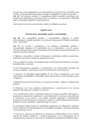 Las personas serán responsables por la mala práctica en el ejercicio de su profesión, arte
u oficio, en especial aquella que ponga en riesgo la integridad o la vida de las personas.
Art. 55.Art. 55.Art. 55.Art. 55.---- Las personas usuarias y consumidoras podrán constituir asociaciones que
promuevan la información y educación sobre sus derechos, y las representen y defiendan
ante las autoridades judiciales o administrativas.
Para el ejercicio de este u otros derechos, nadie será obligado a asociarse.
Capítulo cuartoCapítulo cuartoCapítulo cuartoCapítulo cuarto
Derechos de las comunidades, pueblos y nacionalidadesDerechos de las comunidades, pueblos y nacionalidadesDerechos de las comunidades, pueblos y nacionalidadesDerechos de las comunidades, pueblos y nacionalidades
Art. 56.Art. 56.Art. 56.Art. 56.---- Las comunidades, pueblos, y nacionalidades indígenas, el pueblo
afroecuatoriano, el pueblo montubio y las comunas forman parte del Estado ecuatoriano,
único e indivisible.
Art. 57.Art. 57.Art. 57.Art. 57.---- Se reconoce y garantizará a las comunas, comunidades, pueblos y
nacionalidades indígenas, de conformidad con la Constitución y con los pactos,
convenios, declaraciones y demás instrumentos internacionales de derechos humanos, los
siguientes derechos colectivos:
1. Mantener, desarrollar y fortalecer libremente su identidad, sentido de pertenencia,
tradiciones ancestrales y formas de organización social.
2. No ser objeto de racismo y de ninguna forma de discriminación fundada en su origen,
identidad étnica o cultural.
3. El reconocimiento, reparación y resarcimiento a las colectividades afectadas por
racismo, xenofobia y otras formas conexas de intolerancia y discriminación.
4. Conservar la propiedad imprescriptible de sus tierras comunitarias, que serán
inalienables, inembargables e indivisibles. Estas tierras estarán exentas del pago de tasas
e impuestos.
5. Mantener la posesión de las tierras y territorios ancestrales y obtener su adjudicación
gratuita.
6. Participar en el uso, usufructo, administración y conservación de los recursos
naturales renovables que se hallen en sus tierras.
7. La consulta previa, libre e informada, dentro de un plazo razonable, sobre planes y
programas de prospección, explotación y comercialización de recursos no renovables que
se encuentren en sus tierras y que puedan afectarles ambiental o culturalmente;
participar en los beneficios que esos proyectos reporten y recibir indemnizaciones por los
perjuicios sociales, culturales y ambientales que les causen.
La consulta que deban realizar las autoridades competentes será obligatoria y oportuna.
Si no se obtuviese el consentimiento de la comunidad consultada, se procederá conforme
a la Constitución y la ley.
8. Conservar y promover sus prácticas de manejo de la biodiversidad y de su entorno
natural. El Estado establecerá y ejecutará programas, con la participación de la
comunidad, para asegurar la conservación y utilización sustentable de la biodiversidad.
 