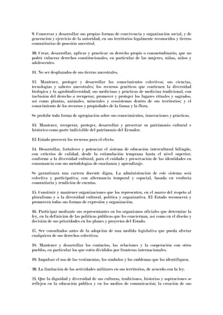 9. Conservar y desarrollar sus propias formas de convivencia y organización social, y de
generación y ejercicio de la autoridad, en sus territorios legalmente reconocidos y tierras
comunitarias de posesión ancestral.
10. Crear, desarrollar, aplicar y practicar su derecho propio o consuetudinario, que no
podrá vulnerar derechos constitucionales, en particular de las mujeres, niñas, niños y
adolescentes.
11. No ser desplazados de sus tierras ancestrales.
12. Mantener, proteger y desarrollar los conocimientos colectivos; sus ciencias,
tecnologías y saberes ancestrales; los recursos genéticos que contienen la diversidad
biológica y la agrobiodiversidad; sus medicinas y prácticas de medicina tradicional, con
inclusión del derecho a recuperar, promover y proteger los lugares rituales y sagrados,
así como plantas, animales, minerales y ecosistemas dentro de sus territorios; y el
conocimiento de los recursos y propiedades de la fauna y la flora.
Se prohíbe toda forma de apropiación sobre sus conocimientos, innovaciones y prácticas.
13. Mantener, recuperar, proteger, desarrollar y preservar su patrimonio cultural e
histórico como parte indivisible del patrimonio del Ecuador.
El Estado proveerá los recursos para el efecto.
14. Desarrollar, fortalecer y potenciar el sistema de educación intercultural bilingüe,
con criterios de calidad, desde la estimulación temprana hasta el nivel superior,
conforme a la diversidad cultural, para el cuidado y preservación de las identidades en
consonancia con sus metodologías de enseñanza y aprendizaje.
Se garantizará una carrera docente digna. La administración de este sistema será
colectiva y participativa, con alternancia temporal y espacial, basada en veeduría
comunitaria y rendición de cuentas.
15. Construir y mantener organizaciones que los representen, en el marco del respeto al
pluralismo y a la diversidad cultural, política y organizativa. El Estado reconocerá y
promoverá todas sus formas de expresión y organización.
16. Participar mediante sus representantes en los organismos oficiales que determine la
ley, en la definición de las políticas públicas que les conciernan, así como en el diseño y
decisión de sus prioridades en los planes y proyectos del Estado.
17. Ser consultados antes de la adopción de una medida legislativa que pueda afectar
cualquiera de sus derechos colectivos.
18. Mantener y desarrollar los contactos, las relaciones y la cooperación con otros
pueblos, en particular los que estén divididos por fronteras internacionales.
19. Impulsar el uso de las vestimentas, los símbolos y los emblemas que los identifiquen.
20. La limitación de las actividades militares en sus territorios, de acuerdo con la ley.
21. Que la dignidad y diversidad de sus culturas, tradiciones, historias y aspiraciones se
reflejen en la educación pública y en los medios de comunicación; la creación de sus
 