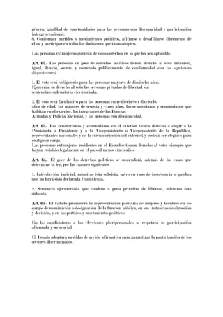 género, igualdad de oportunidades para las personas con discapacidad y participación
intergeneracional.
8. Conformar partidos y movimientos políticos, afiliarse o desafiliarse libremente de
ellos y participar en todas las decisiones que éstos adopten.
Las personas extranjeras gozarán de estos derechos en lo que les sea aplicable.
Art. 62.Art. 62.Art. 62.Art. 62.---- Las personas en goce de derechos políticos tienen derecho al voto universal,
igual, directo, secreto y escrutado públicamente, de conformidad con las siguientes
disposiciones:
1. El voto será obligatorio para las personas mayores de dieciocho años.
Ejercerán su derecho al voto las personas privadas de libertad sin
sentencia condenatoria ejecutoriada.
2. El voto será facultativo para las personas entre dieciséis y dieciocho
años de edad, las mayores de sesenta y cinco años, las ecuatorianas y ecuatorianos que
habitan en el exterior, los integrantes de las Fuerzas
Armadas y Policía Nacional, y las personas con discapacidad.
Art. 63.Art. 63.Art. 63.Art. 63.---- Las ecuatorianas y ecuatorianos en el exterior tienen derecho a elegir a la
Presidenta o Presidente y a la Vicepresidenta o Vicepresidente de la República,
representantes nacionales y de la circunscripción del exterior; y podrán ser elegidos para
cualquier cargo.
Las personas extranjeras residentes en el Ecuador tienen derecho al voto siempre que
hayan residido legalmente en el país al menos cinco años.
Art. 64.Art. 64.Art. 64.Art. 64.---- El goce de los derechos políticos se suspenderá, además de los casos que
determine la ley, por las razones siguientes:
1. Interdicción judicial, mientras ésta subsista, salvo en caso de insolvencia o quiebra
que no haya sido declarada fraudulenta.
2. Sentencia ejecutoriada que condene a pena privativa de libertad, mientras ésta
subsista.
Art. 65.Art. 65.Art. 65.Art. 65.---- El Estado promoverá la representación paritaria de mujeres y hombres en los
cargos de nominación o designación de la función pública, en sus instancias de dirección
y decisión, y en los partidos y movimientos políticos.
En las candidaturas a las elecciones pluripersonales se respetará su participación
alternada y secuencial.
El Estado adoptará medidas de acción afirmativa para garantizar la participación de los
sectores discriminados.
 