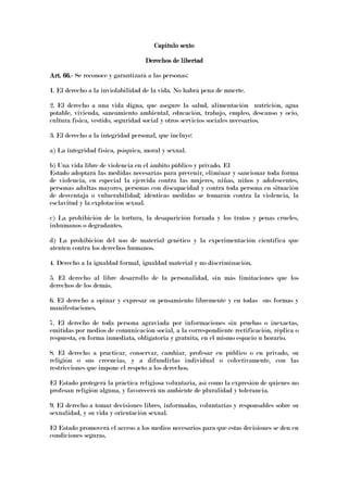 Capítulo sextoCapítulo sextoCapítulo sextoCapítulo sexto
Derechos de libertadDerechos de libertadDerechos de libertadDerechos de libertad
Art. 66.Art. 66.Art. 66.Art. 66.---- Se reconoce y garantizará a las personas:
1. El derecho a la inviolabilidad de la vida. No habrá pena de muerte.
2. El derecho a una vida digna, que asegure la salud, alimentación nutrición, agua
potable, vivienda, saneamiento ambiental, educación, trabajo, empleo, descanso y ocio,
cultura física, vestido, seguridad social y otros servicios sociales necesarios.
3. El derecho a la integridad personal, que incluye:
a) La integridad física, psíquica, moral y sexual.
b) Una vida libre de violencia en el ámbito público y privado. El
Estado adoptará las medidas necesarias para prevenir, eliminar y sancionar toda forma
de violencia, en especial la ejercida contra las mujeres, niñas, niños y adolescentes,
personas adultas mayores, personas con discapacidad y contra toda persona en situación
de desventaja o vulnerabilidad; idénticas medidas se tomarán contra la violencia, la
esclavitud y la explotación sexual.
c) La prohibición de la tortura, la desaparición forzada y los tratos y penas crueles,
inhumanos o degradantes.
d) La prohibición del uso de material genético y la experimentación científica que
atenten contra los derechos humanos.
4. Derecho a la igualdad formal, igualdad material y no discriminación.
5. El derecho al libre desarrollo de la personalidad, sin más limitaciones que los
derechos de los demás.
6. El derecho a opinar y expresar su pensamiento libremente y en todas sus formas y
manifestaciones.
7. El derecho de toda persona agraviada por informaciones sin pruebas o inexactas,
emitidas por medios de comunicación social, a la correspondiente rectificación, réplica o
respuesta, en forma inmediata, obligatoria y gratuita, en el mismo espacio u horario.
8. El derecho a practicar, conservar, cambiar, profesar en público o en privado, su
religión o sus creencias, y a difundirlas individual o colectivamente, con las
restricciones que impone el respeto a los derechos.
El Estado protegerá la práctica religiosa voluntaria, así como la expresión de quienes no
profesan religión alguna, y favorecerá un ambiente de pluralidad y tolerancia.
9. El derecho a tomar decisiones libres, informadas, voluntarias y responsables sobre su
sexualidad, y su vida y orientación sexual.
El Estado promoverá el acceso a los medios necesarios para que estas decisiones se den en
condiciones seguras.
 