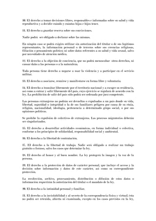 10. El derecho a tomar decisiones libres, responsables e informadas sobre su salud y vida
reproductiva y a decidir cuándo y cuántas hijas e hijos tener.
11. El derecho a guardar reserva sobre sus convicciones.
Nadie podrá ser obligado a declarar sobre las mismas.
En ningún caso se podrá exigiro utilizar sin autorización del titular o de sus legítimos
representantes, la información personal o de terceros sobre sus creencias religiosas,
filiación o pensamiento político; ni sobre datos referentes a su salud y vida sexual, salvo
por necesidades de atención médica.
12. El derecho a la objeción de conciencia, que no podrá menoscabar otros derechos, ni
causar daño a las personas o a la naturaleza.
Toda persona tiene derecho a negarse a usar la violencia y a participar en el servicio
militar.
13. El derecho a asociarse, reunirse y manifestarse en forma libre y voluntaria.
14. EI derecho a transitar libremente por el territorio nacional y a escoger su residencia,
así como a entrar y salir libremente del país, cuyo ejercicio se regulará de acuerdo con la
ley. La prohibición de salir del país sólo podrá ser ordenada por juez competente.
Las personas extranjeras no podrán ser devueltas o expulsadas a un país donde su vida,
libertad, seguridad o integridad o la de sus familiares peligren por causa de su etnia,
religión, nacionalidad, ideología, pertenencia a determinado grupo social, o por sus
opiniones políticas.
Se prohíbe la expulsión de colectivos de extranjeros. Los procesos migratorios deberán
ser singularizados.
15. El derecho a desarrollar actividades económicas, en forma individual o colectiva,
conforme a los principios de solidaridad, responsabilidad social y ambiental.
16. El derecho a la libertad de contratación.
17. EI derecho a la libertad de trabajo. Nadie será obligado a realizar un trabajo
gratuito o forzoso, salvo los casos que determine la ley.
18. El derecho al honor y al buen nombre. La ley protegerá la imagen y la voz de la
persona.
19. El derecho a la protección de datos de carácter personal, que incluye el acceso y la
decisión sobre información y datos de este carácter, así como su correspondiente
protección.
La recolección, archivo, procesamiento, distribución o difusión de estos datos o
información requerirán la autorización del titular o el mandato de la ley.
20. El derecho a la intimidad personal y familiar.
21. El derecho a la inviolabilidad y al secreto de la correspondencia física y virtual; ésta
no podrá ser retenida, abierta ni examinada, excepto en los casos previstos en la ley,
 