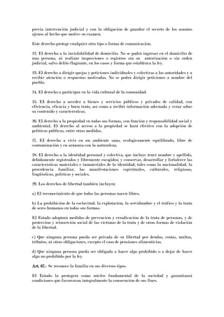 previa intervención judicial y con la obligación de guardar el secreto de los asuntos
ajenos al hecho que motive su examen.
Este derecho protege cualquier otro tipo o forma de comunicación.
22. El derecho a la inviolabilidad de domicilio. No se podrá ingresar en el domicilio de
una persona, ni realizar inspecciones o registros sin su autorización o sin orden
judicial, salvo delito flagrante, en los casos y forma que establezca la ley.
23. El derecho a dirigir quejas y peticiones individuales y colectivas a las autoridades y a
recibir atención o respuestas motivadas. No se podrá dirigir peticiones a nombre del
pueblo.
24. El derecho a participar en la vida cultural de la comunidad.
25. EI derecho a acceder a bienes y servicios públicos y privados de calidad, con
eficiencia, eficacia y buen trato, así como a recibir información adecuada y veraz sobre
su contenido y características.
26. El derecho a la propiedad en todas sus formas, con función y responsabilidad social y
ambiental. El derecho al acceso a la propiedad se hará efectivo con la adopción de
políticas públicas, entre otras medidas.
27. EI derecho a vivir en un ambiente sano, ecológicamente equilibrado, libre de
contaminación y en armonía con la naturaleza.
28. El derecho a la identidad personal y colectiva, que incluye tener nombre y apellido,
debidamente registrados y libremente escogidos; y conservar, desarrollar y fortalecer las
características materiales e inmateriales de la identidad, tales como la nacionalidad, la
procedencia familiar, las manifestaciones espirituales, culturales, religiosas,
lingüísticas, políticas y sociales.
29. Los derechos de libertad también incluyen:
a) El reconocimiento de que todas las personas nacen libres.
b) La prohibición de la esclavitud, la explotación, la servidumbre y el tráfico y la trata
de seres humanos en todas sus formas.
El Estado adoptará medidas de prevención y erradicación de la trata de personas, y de
protección y reinserción social de las víctimas de la trata y de otras formas de violación
de la libertad.
c) Que ninguna persona pueda ser privada de su libertad por deudas, costas, multas,
tributos, ni otras obligaciones, excepto el caso de pensiones alimenticias.
d) Que ninguna persona pueda ser obligada a hacer algo prohibido o a dejar de hacer
algo no prohibido por la ley.
Art. 67.Art. 67.Art. 67.Art. 67.---- Se reconoce la familia en sus diversos tipos.
El Estado la protegerá como núcleo fundamental de la sociedad y garantizará
condiciones que favorezcan integralmente la consecución de sus fines.
 