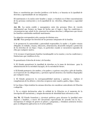 Estas se constituirán por vínculos jurídicos o de hecho y se basarán en la igualdad de
derechos y oportunidades de sus integrantes.
El matrimonio es la unión entre hombre y mujer, se fundará en el libre consentimiento
de las personas contrayentes y en la igualdad de sus derechos, obligaciones y capacidad
legal.
Art. 68.Art. 68.Art. 68.Art. 68.---- La unión estable y monogámica entre dos personas libres de vínculo
matrimonial que formen un hogar de hecho, por el lapso y bajo las condiciones y
circunstancias que señale la ley, generará los mismos derechos y obligaciones que tienen
las familias constituidas mediante matrimonio.
La adopción corresponderá sólo a parejas de distinto sexo.
Art. 69.Art. 69.Art. 69.Art. 69.---- Para proteger los derechos de las personas integrantes de la familia:
1. Se promoverá la maternidad y paternidad responsables; la madre y el padre estarán
obligados al cuidado, crianza, educación, alimentación, desarrollo integral y protección
de los derechos de sus hijas e hijos, en particular cuando se encuentren separados de
ellos por cualquier motivo.
2. Se reconoce el patrimonio familiar inembargable en la cuantía y con las condiciones y
limitaciones que establezca la ley.
Se garantizará el derecho de testar y de heredar.
3. El Estado garantizará la igualdad de derechos en la toma de decisiones para la
administración de la sociedad conyugal y de la sociedad de bienes.
4. El Estado protegerá a las madres, a los padres y a quienes sean jefas y jefes de familia,
en el ejercicio de sus obligaciones, y prestará especial atención a las familias disgregadas
por cualquier causa.
5. El Estado promoverá la corresponsabilidad materna y paterna y vigilará el
cumplimiento de los deberes y derechos recíprocos entre madres, padres, hijas e hijos.
6. Las hijas e hijos tendrán los mismos derechos sin considerar antecedentes de filiación
o adopción.
7. No se exigirá declaración sobre la calidad de la filiación en el momento de la
inscripción del nacimiento, y ningún documento de identidad hará referencia a ella.
Art. 70.Art. 70.Art. 70.Art. 70.---- El Estado formulará y ejecutará políticas para alcanzar la igualdad entre
mujeres y hombres, a través del mecanismo especializado de acuerdo con la ley, e
incorporará el enfoque de género en planes y programas, y brindará asistencia técnica
para su obligatoria aplicación en el sector público.
 