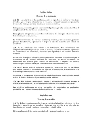 Capítulo séptimoCapítulo séptimoCapítulo séptimoCapítulo séptimo
Derechos de la naturalezaDerechos de la naturalezaDerechos de la naturalezaDerechos de la naturaleza
Art. 71.Art. 71.Art. 71.Art. 71.---- La naturaleza o Pacha Mama, donde se reproduce y realiza la vida, tiene
derecho a que se respete integralmente su existencia y el mantenimiento y regeneración
de sus ciclos vitales, estructura, funciones y procesos evolutivos.
Toda persona, comunidad, pueblo o nacionalidad podrá exigir a la autoridad pública el
cumplimiento de los derechos de la naturaleza.
Para aplicar e interpretar estos derechos se observaran los principios establecidos en la
Constitución, en lo que proceda.
El Estado incentivará a las personas naturales y jurídicas, y a los colectivos, para que
protejan la naturaleza, y promoverá el respeto a todos los elementos que forman un
ecosistema.
Art.Art.Art.Art. 72.72.72.72.---- La naturaleza tiene derecho a la restauración. Esta restauración será
independiente de la obligación que tienen el Estado y las personas naturales o jurídicas
de Indemnizar a los individuos y colectivos que dependan de los sistemas naturales
afectados.
En los casos de impacto ambiental grave o permanente, incluidos los ocasionados por la
explotación de los recursos naturales no renovables, el Estado establecerá los
mecanismos más eficaces para alcanzar la restauración, y adoptará las medidas
adecuadas para eliminar o mitigar las consecuencias ambientales nocivas.
Art. 73.Art. 73.Art. 73.Art. 73.---- EI Estado aplicará medidas de precaución y restricción para las actividades
que puedan conducir a la extinción de especies, la destrucción de ecosistemas o la
alteración permanente de los ciclos naturales.
Se prohíbe la introducción de organismos y material orgánico e inorgánico que puedan
alterar de manera definitiva el patrimonio genético nacional.
Art. 74.Art. 74.Art. 74.Art. 74.---- Las personas, comunidades, pueblos y nacionalidades tendrán derecho a
beneficiarse del ambiente y de las riquezas naturales que les permitan el buen vivir.
Los servicios ambientales no serán susceptibles de apropiación; su producción,
prestación, uso y aprovechamiento serán regulados por el Estado.
Capítulo octavoCapítulo octavoCapítulo octavoCapítulo octavo
Derechos de protecciónDerechos de protecciónDerechos de protecciónDerechos de protección
Art. 75.Art. 75.Art. 75.Art. 75.---- Toda persona tiene derecho al acceso gratuito a la justicia y a la tutela efectiva,
imparcial y expedita de sus derechos e intereses, con sujeción a los principios de
inmediación y celeridad; en ningún caso quedará en indefensión.
El incumplimiento de las resoluciones judiciales será sancionado por la ley.
 