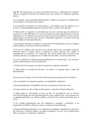 Art. 76.Art. 76.Art. 76.Art. 76.---- En todo proceso en el que se determinen derechos y obligaciones de cualquier
orden, se asegurará el derecho al debido proceso que incluirá las siguientes garantías
básicas:
1. Corresponde a toda autoridad administrativa o judicial, garantizar el cumplimiento
de las normas y los derechos de las partes.
2. Se presumirá la inocencia de toda persona, y será tratada como tal, mientras no se
declare su responsabilidad mediante resolución firme o sentencia ejecutoriada.
3. Nadie podrá ser juzgado ni sancionado por un acto u omisión que, al momento de
cometerse, no esté tipificado en la ley como infracción penal, administrativa o de otra
naturaleza; ni se le aplicará una sanción no prevista por la Constitución o la ley. Sólo se
podrá juzgar a una persona ante un juez o autoridad competente y con observancia del
trámite propio de cada procedimiento.
4. Las pruebas obtenidas o actuadas con violación de la Constitución o la ley no tendrán
validez alguna y carecerán de eficacia probatoria.
5. En caso de conflicto entre dos leyes de la misma materia que contemplen sanciones
diferentes para un mismo hecho, se aplicará la menos rigurosa, aún cuando su
promulgación sea posterior a la infracción. En caso de duda sobre una norma que
contenga sanciones, se la aplicará en el sentido más favorable a la persona infractora.
6. La ley establecerá la debida proporcionalidad entre las infracciones y las sanciones
penales, administrativas o de otra naturaleza.
7. El derecho de las personas a la defensa incluirá las siguientes garantías:
a) Nadie podrá ser privado del derecho a la defensa en ninguna etapa o grado del
procedimiento.
b) Contar con el tiempo y con los medios adecuados para la preparación de su defensa.
c) Ser escuchado en el momento oportuno y en igualdad de condiciones.
d) Los procedimientos serán públicos salvo las excepciones previstas por la ley.
Las partes podrán acceder a todos los documentos y actuaciones del procedimiento.
e) Nadie podrá ser interrogado, ni aún con fines de investigación, por la Fiscalía
General del Estado, por una autoridad policial o por cualquier otra, sin la presencia de
un abogado particular o un defensor público, ni fuera de los recintos autorizados para el
efecto.
f) Ser asistido gratuitamente por una traductora o traductor o intérprete, si no
comprende o no habla el idioma en el que se sustancia el procedimiento.
g) En procedimientos judiciales, ser asistido por una abogada o abogado de su elección o
por defensora o defensor público; no podrá restringirse el acceso ni la comunicación
libre y privada con su defensora o defensor.
 