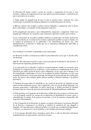 h) Presentar de forma verbal o escrita las razones o argumentos de los que se crea
asistida y replicar los argumentos de las otras partes; presentar pruebas y contradecir las
que se presenten en su contra.
i) Nadie podrá ser juzgado más de una vez por la misma causa y materia. Los casos
resueltos por la jurisdicción indígena deberán ser considerados para este efecto.
j) Quienes actúen como testigos o peritos estarán obligados a comparecer ante la jueza,
juez o autoridad, y a responder al interrogatorio respectivo.
k) Ser juzgado por una jueza o juez independiente, imparcial y competente. Nadie será
juzgado por tribunales de excepción o por comisiones especiales creadas para el efecto.
l) Las resoluciones de los poderes públicos deberán ser motivadas. No habrá motivación
si en la resolución no se enuncian las normas o principios jurídicos en que se funda y no
se explica la pertinencia de su aplicación a los antecedentes de hecho. Los actos
administrativos, resoluciones o fallos que no se encuentren debidamente motivados se
consideraran nulos.
Las servidoras o servidores responsables serán sancionados.
m) Recurrir el fallo o resolución en todos los procedimientos en los que se decida sobre
sus derechos.
Art. 77.Art. 77.Art. 77.Art. 77.---- En todo proceso penal en que se haya privado de la libertad a una persona, se
observarán las siguientes garantías básicas:
1. La privación de la libertad se aplicará excepcionalmente cuando sea necesaria para
garantizar la comparecencia en el proceso, o para asegurar el cumplimiento de la pena;
procederá por orden escrita de jueza o juez competente, en los casos, por el tiempo y con
las formalidades establecidas en la ley. Se exceptúan los delitos flagrantes, en cuyo caso
no podrá mantenerse a la persona detenida sin fórmula de juicio por más de veinticuatro
horas. La jueza o juez siempre podrá ordenar medidas cautelares distintas a la prisión
preventiva.
2. Ninguna persona podrá ser admitida en un centro de privación de libertad sin una
orden escrita emitida por jueza o juez competente, salvo en caso de delito flagrante. Las
personas procesadas o indiciadas en juicio penal que se hallen privadas de libertad
permanecerán en centros de privación provisional de libertad legalmente establecidos.
3. Toda persona, en el momento de la detención, tendrá derecho a conocer en forma clara
y en un lenguaje sencillo las razones de su detención, la identidad de la jueza o juez, o
autoridad que la ordenó, la de quienes la ejecutan y la de las personas responsables del
respectivo interrogatorio.
4. En el momento de la detención, la agente o el agente informará a la persona detenida
de su derecho a permanecer en silencio, a solicitar la asistencia de una abogada o
abogado, o de una defensora o defensor público en caso de que no pudiera designarlo por
sí mismo, y a comunicarse con un familiar o con cualquier persona que indique.
5. Si la persona detenida fuera extranjera, quien lleve a cabo la detención informará
inmediatamente al representante consular de su país.
 