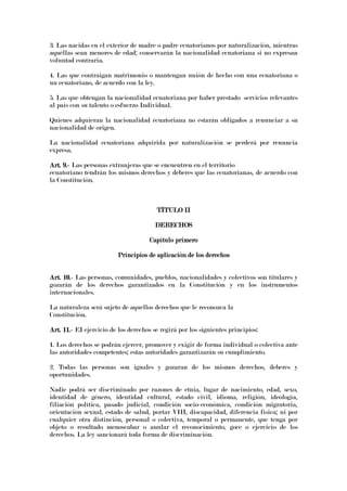 3. Las nacidas en el exterior de madre o padre ecuatorianos por naturalización, mientras
aquéllas sean menores de edad; conservarán la nacionalidad ecuatoriana si no expresan
voluntad contraria.
4. Las que contraigan matrimonio o mantengan unión de hecho con una ecuatoriana o
un ecuatoriano, de acuerdo con la ley.
5. Las que obtengan la nacionalidad ecuatoriana por haber prestado servicios relevantes
al país con su talento o esfuerzo Individual.
Quienes adquieran la nacionalidad ecuatoriana no estarán obligados a renunciar a su
nacionalidad de origen.
La nacionalidad ecuatoriana adquirida por naturalización se perderá por renuncia
expresa.
Art. 9.Art. 9.Art. 9.Art. 9.---- Las personas extranjeras que se encuentren en el territorio
ecuatoriano tendrán los mismos derechos y deberes que las ecuatorianas, de acuerdo con
la Constitución.
TÍTULO IITÍTULO IITÍTULO IITÍTULO II
DERECHOSDERECHOSDERECHOSDERECHOS
Capítulo primeroCapítulo primeroCapítulo primeroCapítulo primero
Principios dePrincipios dePrincipios dePrincipios de aplicación de los derechosaplicación de los derechosaplicación de los derechosaplicación de los derechos
Art. 10.Art. 10.Art. 10.Art. 10.---- Las personas, comunidades, pueblos, nacionalidades y colectivos son titulares y
gozarán de los derechos garantizados en la Constitución y en los instrumentos
internacionales.
La naturaleza será sujeto de aquellos derechos que le reconozca la
Constitución.
Art. 11.Art. 11.Art. 11.Art. 11.---- EI ejercicio de los derechos se regirá por los siguientes principios:
1. Los derechos se podrán ejercer, promover y exigir de forma individual o colectiva ante
las autoridades competentes; estas autoridades garantizarán su cumplimiento.
2. Todas las personas son iguales y gozaran de los mismos derechos, deberes y
oportunidades.
Nadie podrá ser discriminado por razones de etnia, lugar de nacimiento, edad, sexo,
identidad de género, identidad cultural, estado civil, idioma, religión, ideología,
filiación política, pasado judicial, condición socio-económica, condición migratoria,
orientación sexual, estado de salud, portar VIH, discapacidad, diferencia física; ni por
cualquier otra distinción, personal o colectiva, temporal o permanente, que tenga por
objeto o resultado menoscabar o anular el reconocimiento, goce o ejercicio de los
derechos. La ley sancionará toda forma de discriminación.
 