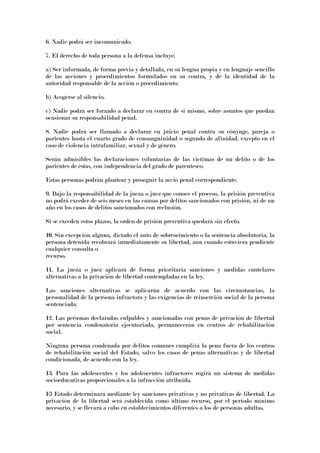6. Nadie podrá ser incomunicado.
7. El derecho de toda persona a la defensa incluye:
a) Ser informada, de forma previa y detallada, en su lengua propia y en lenguaje sencillo
de las acciones y procedimientos formulados en su contra, y de la identidad de la
autoridad responsable de la acción o procedimiento.
b) Acogerse al silencio.
c) Nadie podrá ser forzado a declarar en contra de sí mismo, sobre asuntos que puedan
ocasionar su responsabilidad penal.
8. Nadie podrá ser llamado a declarar en juicio penal contra su cónyuge, pareja o
parientes hasta el cuarto grado de consanguinidad o segundo de afinidad, excepto en el
caso de violencia intrafamiliar, sexual y de género.
Serán admisibles las declaraciones voluntarias de las víctimas de un delito o de los
parientes de éstas, con independencia del grado de parentesco.
Estas personas podrán plantear y proseguir la acció penal correspondiente.
9. Bajo la responsabilidad de la jueza o juez que conoce el proceso, la prisión preventiva
no podrá exceder de seis meses en las causas por delitos sancionados con prisión, ni de un
año en los casos de delitos sancionados con reclusión.
Si se exceden estos plazos, la orden de prisión preventiva quedará sin efecto.
10. Sin excepción alguna, dictado el auto de sobreseimiento o la sentencia absolutoria, la
persona detenida recobrará inmediatamente su libertad, aun cuando estuviera pendiente
cualquier consulta o
recurso.
11. La jueza o juez aplicará de forma prioritaria sanciones y medidas cautelares
alternativas a la privación de libertad contempladas en la ley.
Las sanciones alternativas se aplicarán de acuerdo con las circunstancias, la
personalidad de la persona infractora y las exigencias de reinserción social de la persona
sentenciada.
12. Las personas declaradas culpables y sancionadas con penas de privación de libertad
por sentencia condenatoria ejecutoriada, permanecerán en centros de rehabilitación
social.
Ninguna persona condenada por delitos comunes cumplirá la pena fuera de los centros
de rehabilitación social del Estado, salvo los casos de penas alternativas y de libertad
condicionada, de acuerdo con la ley.
13. Para las adolescentes y los adolescentes infractores regirá un sistema de medidas
socioeducativas proporcionales a la infracción atribuida.
El Estado determinará mediante ley sanciones privativas y no privativas de libertad. La
privación de la libertad será establecida como último recurso, por el periodo mínimo
necesario, y se llevará a cabo en establecimientos diferentes a los de personas adultas.
 