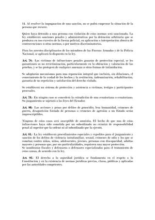 14. Al resolver la impugnación de una sanción, no se podrá empeorar la situación de la
persona que recurre.
Quien haya detenido a una persona con violación de estas normas será sancionado. La
ley establecerá sanciones penales y administrativas por la detención arbitraria que se
produzca en uso excesivo de la fuerza policial, en aplicación o interpretación abusiva de
contravenciones u otras normas, o por motivos discriminatorios.
Para los arrestos disciplinarios de los miembros de las Fuerzas Armadas y de la Policía
Nacional, se aplicará lo dispuesto en la ley.
Art. 78.Art. 78.Art. 78.Art. 78.---- Las víctimas de infracciones penales gozarán de protección especial, se les
garantizará su no revictimización, particularmente en la obtención y valoración de las
pruebas, y se las protegerá de cualquier amenaza u otras formas de intimidación.
Se adoptarán mecanismos para una reparación integral que incluirá, sin dilaciones, el
conocimiento de la verdad de los hechos y la restitución, indemnización, rehabilitación,
garantía de no repetición y satisfacción del derecho violado.
Se establecerá un sistema de protección y asistencia a víctimas, testigos y participantes
procesales.
Art. 79.Art. 79.Art. 79.Art. 79.---- En ningún caso se concederá la extradición de una ecuatoriana o ecuatoriano.
Su juzgamiento se sujetará a las leyes del Ecuador.
Art. 80.Art. 80.Art. 80.Art. 80.---- Las acciones y penas por delitos de genocidio, lesa humanidad, crímenes de
guerra, desaparición forzada de personas o crímenes de agresión a un Estado serán
imprescriptibles.
Ninguno de estos casos será susceptible de amnistía. El hecho de que una de estas
infracciones haya sido cometida por un subordinado no eximirá de responsabilidad
penal al superior que la ordenó ni al subordinado que la ejecutó.
Art. 81.Art. 81.Art. 81.Art. 81.---- La ley establecerá procedimientos especiales y expeditos para el juzgamiento y
sanción de los delitos de violencia intrafamiliar, sexual, crímenes de odio y los que se
cometan contra niñas, niños, adolescentes, jóvenes, personas con discapacidad, adultas
mayores y personas que, por sus particularidades, requieren una mayor protección.
Se nombrarán fiscales y defensoras o defensores especializados para el tratamiento de
estas causas, de acuerdo con la ley.
Art. 82.Art. 82.Art. 82.Art. 82.---- El derecho a la seguridad jurídica se fundamenta en el respeto a la
Constitución y en la existencia de normas jurídicas previas, claras, públicas y aplicadas
por las autoridades competentes.
 